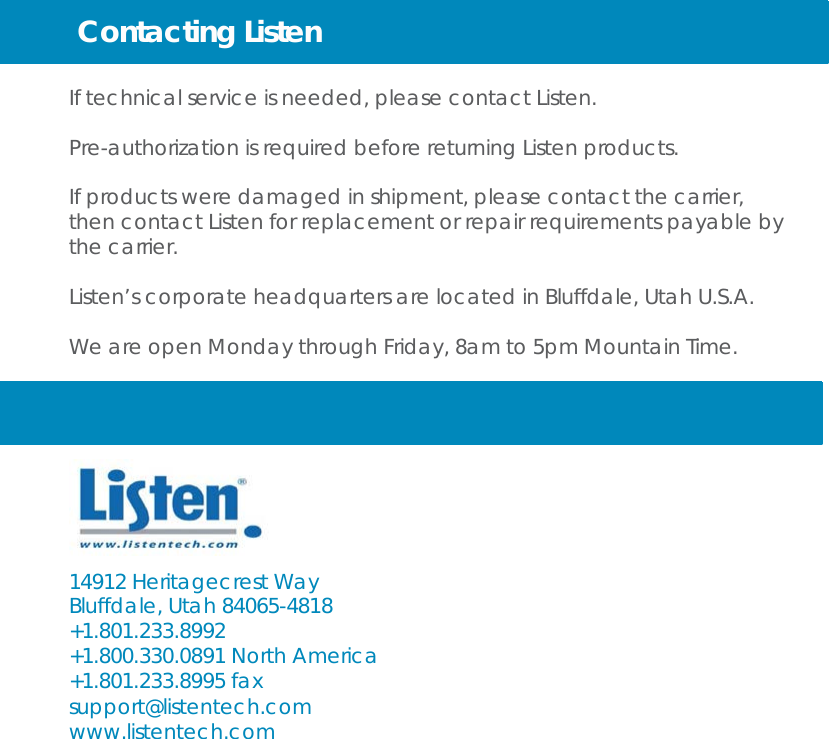 Contacting Listen   If technical service is needed, please contact Listen.  Pre-authorization is required before returning Listen products.  If products were damaged in shipment, please contact the carrier, then contact Listen for replacement or repair requirements payable by the carrier. Listen’s corporate headquarters are located in Bluffdale, Utah U.S.A. We are open Monday through Friday, 8am to 5pm Mountain Time.        14912 Heritagecrest Way Bluffdale, Utah 84065-4818 +1.801.233.8992 +1.800.330.0891 North America +1.801.233.8995 fax support@listentech.com www.listentech.com 