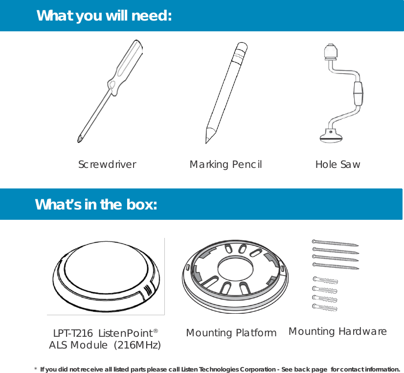 What you will need:             Screwdriver                   Marking Pencil                   Hole Saw   What’s in the box:      LPT-T216 ListenPoint® ALS Module (216MHz) Mounting Platform    Mounting Hardware  *  If you did not receive all listed parts please call Listen Technologies Corporation - See back page  for contact information. 
