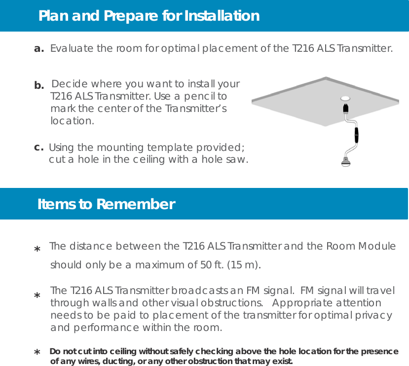 Plan and Prepare for Installation     a.  Evaluate the room for optimal placement of the T216 ALS Transmitter.   b.  Decide where you want to install your T216 ALS Transmitter. Use a pencil to mark the center of the Transmitter’s location.  c. Using the mounting template provided; cut a hole in the ceiling with a hole saw.    Items to Remember   *  The distance between the T216 ALS Transmitter and the Room Module should only be a maximum of 50 ft. (15 m).  The T216 ALS Transmitter broadcasts an FM signal. FM signal will travel *   through walls and other visual obstructions.   Appropriate attention needs to be paid to placement of the transmitter for optimal privacy and performance within the room.  *  Do not cut into ceiling without safely checking above the hole location for the presence of any wires, ducting, or any other obstruction that may exist. 