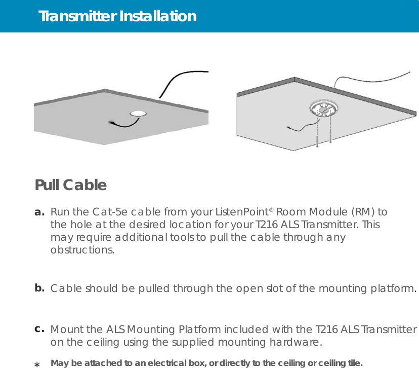 Transmitter Installation          Pull Cable  a.  Run the Cat-5e cable from your ListenPoint®  Room Module (RM) to the hole at the desired location for your T216 ALS Transmitter. This may require additional tools to pull the cable through any obstructions.   b.  Cable should be pulled through the open slot of the mounting platform.    c.  Mount the ALS Mounting Platform included with the T216 ALS Transmitter on the ceiling using the supplied mounting hardware.  *   May be attached to an electrical box, or directly to the ceiling or ceiling tile. 