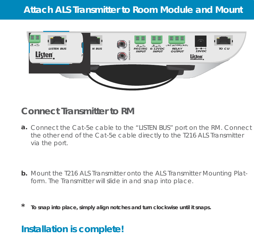 Attach ALS Transmitter to Room Module and Mount    1                2                3                 4 SPEAKERS                        LISTE                                                           4 LISTEN BUS  N BUS                                    PAGING  6-12VDC N.C.   COM   N.O. RELAY  TO CU INPUT INPUT OUTPUT 19VDC         Connect Transmitter to RM  a.  Connect the Cat-5e cable to the “LISTEN BUS” port on the RM. Connect the other end of the Cat-5e cable directly to the T216 ALS Transmitter via the port.     b.  Mount the T216 ALS Transmitter onto the ALS Transmitter Mounting Plat- form. The Transmitter will slide in and snap into place.    *   To snap into place, simply align notches and turn clockwise until it snaps.   Installation is complete! 