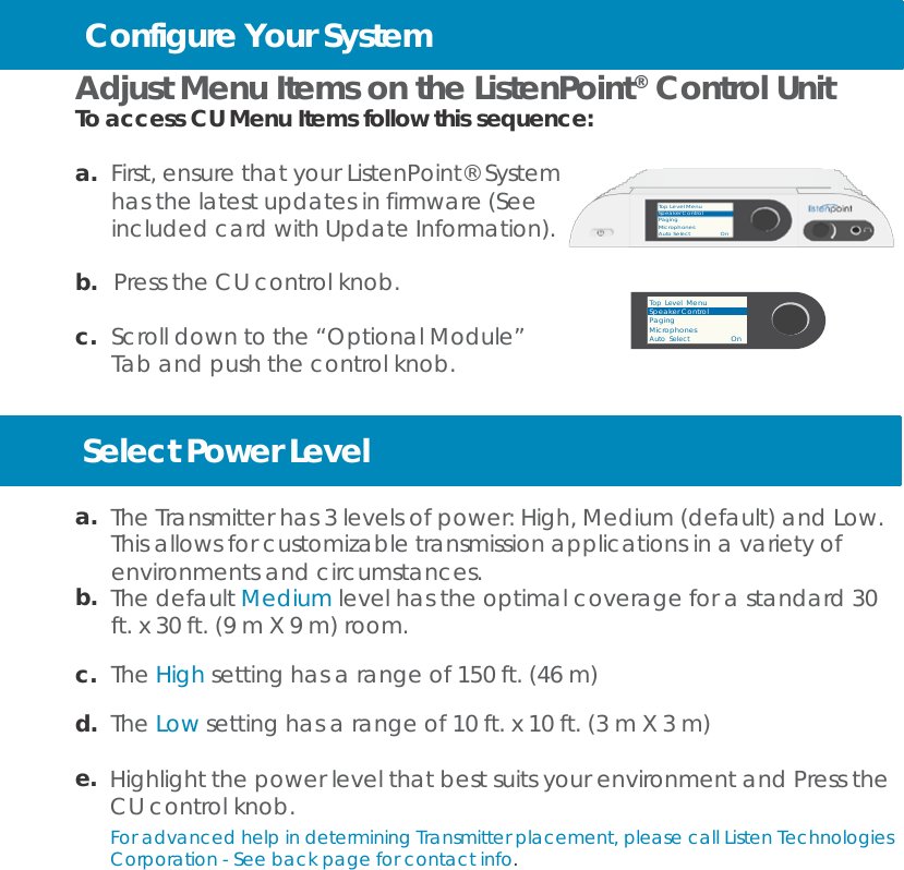                  Configure Your System  Adjust Menu Items on the ListenPoint®  Control Unit To access CU Menu Items follow this sequence:  a.  First, ensure that your ListenPoint® System has the latest updates in firmware (See included card with Update Information).  b.  Press the CU control knob.  c.  Scroll down to the “Optional Module” Tab and push the control knob.   Top Level Menu Speaker Control Paging Microphones Auto Select                  On    Top Level  Menu Speaker Control Paging Microphones Auto  Select                     On   Select Power Level  a.  The Transmitter has 3 levels of power: High, Medium (default) and Low. This allows for customizable transmission applications in a variety of environments and circumstances. b.  The default Medium level has the optimal coverage for a standard 30 ft. x 30 ft. (9 m X 9 m) room.  c.  The High setting has a range of 150 ft. (46 m)  d.  The Low setting has a range of 10 ft. x 10 ft. (3 m X 3 m)  e.  Highlight the power level that best suits your environment and Press the CU control knob. For advanced help in determining Transmitter placement, please call Listen Technologies Corporation - See back page for contact info. 