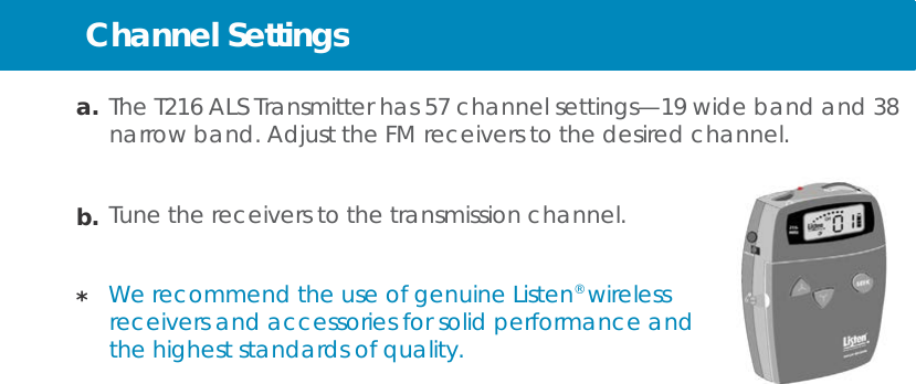 Channel Settings     a. The T216 ALS Transmitter has 57 channel settings—19 wide band and 38 narrow band. Adjust the FM receivers to the desired channel.   b. Tune the receivers to the transmission channel.   *  We recommend the use of genuine Listen® wireless receivers and accessories for solid performance and the highest standards of quality. 