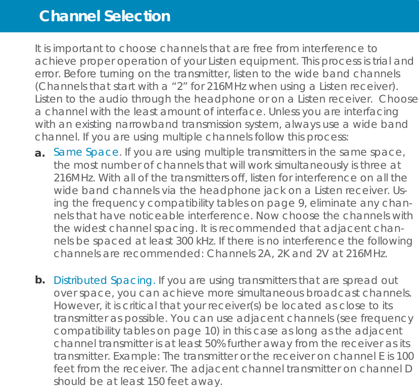 Channel Selection   It is important to choose channels that are free from interference to achieve proper operation of your Listen equipment. This process is trial and error. Before turning on the transmitter, listen to the wide band channels (Channels that start with a “2” for 216MHz when using a Listen receiver). Listen to the audio through the headphone or on a Listen receiver. Choose a channel with the least amount of interface. Unless you are interfacing with an existing narrowband transmission system, always use a wide band channel. If you are using multiple channels follow this process: a.   Same Space. If you are using multiple transmitters in the same space, the most number of channels that will work simultaneously is three at 216MHz. With all of the transmitters off, listen for interference on all the wide band channels via the headphone jack on a Listen receiver. Us- ing the frequency compatibility tables on page 9, eliminate any chan- nels that have noticeable interference. Now choose the channels with the widest channel spacing. It is recommended that adjacent chan- nels be spaced at least 300 kHz. If there is no interference the following channels are recommended: Channels 2A, 2K and 2V at 216MHz.  b.   Distributed Spacing. If you are using transmitters that are spread out over space, you can achieve more simultaneous broadcast channels. However, it is critical that your receiver(s) be located as close to its transmitter as possible. You can use adjacent channels (see frequency compatibility tables on page 10) in this case as long as the adjacent channel transmitter is at least 50% further away from the receiver as its transmitter. Example: The transmitter or the receiver on channel E is 100 feet from the receiver. The adjacent channel transmitter on channel D should be at least 150 feet away. 