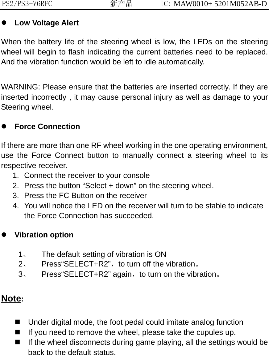 PS2/PS3-V6RFC               新产品       IC: MAW0010+ 5201M052AB-D  Low Voltage Alert   When the battery life of the steering wheel is low, the LEDs on the steering wheel will begin to flash indicating the current batteries need to be replaced. And the vibration function would be left to idle automatically.  WARNING: Please ensure that the batteries are inserted correctly. If they are inserted incorrectly , it may cause personal injury as well as damage to your Steering wheel.  Force Connection If there are more than one RF wheel working in the one operating environment, use the Force Connect button to manually connect a steering wheel to its respective receiver. 1.  Connect the receiver to your console 2.  Press the button “Select + down” on the steering wheel. 3.  Press the FC Button on the receiver 4.  You will notice the LED on the receiver will turn to be stable to indicate the Force Connection has succeeded.  Vibration option 1、  The default setting of vibration is ON 2、 Press“SELECT+R2”，to turn off the vibration。 3、 Press“SELECT+R2” again，to turn on the vibration。 Note:  Under digital mode, the foot pedal could imitate analog function  If you need to remove the wheel, please take the cupules up.  If the wheel disconnects during game playing, all the settings would be back to the default status.           