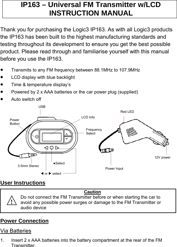 IP163 – Universal FM Transmitter w/LCD INSTRUCTION MANUAL  Thank you for purchasing the Logic3 IP163. As with all Logic3 products the IP163 has been built to the highest manufacturing standards and testing throughout its development to ensure you get the best possible product. Please read through and familiarise yourself with this manual before you use the IP163.  •  Transmits to any FM frequency between 88.1MHz to 107.9MHz •  LCD display with blue backlight  •  Time &amp; temperature display’s  •  Powered by 2 x AAA batteries or the car power plug (supplied) •  Auto switch off           Power Input 12V power lRed LED LCD Info Frequency Select ●Select   W or X select3.5mm Stereo Power Button USB  User Instructions     ! CautionDo not connect the FM Transmitter before or when starting the car to avoid any possible power surges or damage to the FM Transmitter or audio device Power Connection Via Batteries 1.  Insert 2 x AAA batteries into the battery compartment at the rear of the FM Transmitter. 