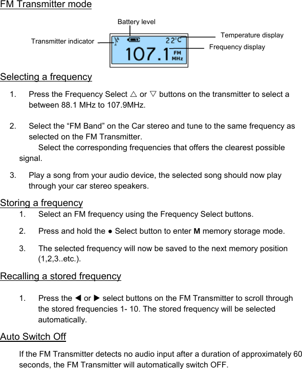 FM Transmitter mode      Selecting a frequency 1.  Press the Frequency Select U or V buttons on the transmitter to select a between 88.1 MHz to 107.9MHz.  2.  Select the “FM Band” on the Car stereo and tune to the same frequency as selected on the FM Transmitter. Select the corresponding frequencies that offers the clearest possible signal. 3.  Play a song from your audio device, the selected song should now play through your car stereo speakers. Storing a frequency 1.  Select an FM frequency using the Frequency Select buttons. 2.  Press and hold the ● Select button to enter M memory storage mode. 3.  The selected frequency will now be saved to the next memory position (1,2,3..etc.). Recalling a stored frequency  1. Press the W or X select buttons on the FM Transmitter to scroll through the stored frequencies 1- 10. The stored frequency will be selected automatically. Auto Switch Off If the FM Transmitter detects no audio input after a duration of approximately 60 seconds, the FM Transmitter will automatically switch OFF.    Temperature disFrequency displayBattery levelplayTransmitter indicator 