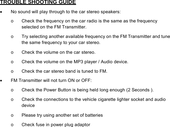   TROUBLE SHOOTING GUIDE •  No sound will play through to the car stereo speakers: o  Check the frequency on the car radio is the same as the frequency selected on the FM Transmitter. o  Try selecting another available frequency on the FM Transmitter and tune the same frequency to your car stereo. o  Check the volume on the car stereo. o  Check the volume on the MP3 player / Audio device. o  Check the car stereo band is tuned to FM. •  FM Transmitter will not turn ON or OFF: o  Check the Power Button is being held long enough (2 Seconds ). o  Check the connections to the vehicle cigarette lighter socket and audio device o  Please try using another set of batteries  o  Check fuse in power plug adaptor                  