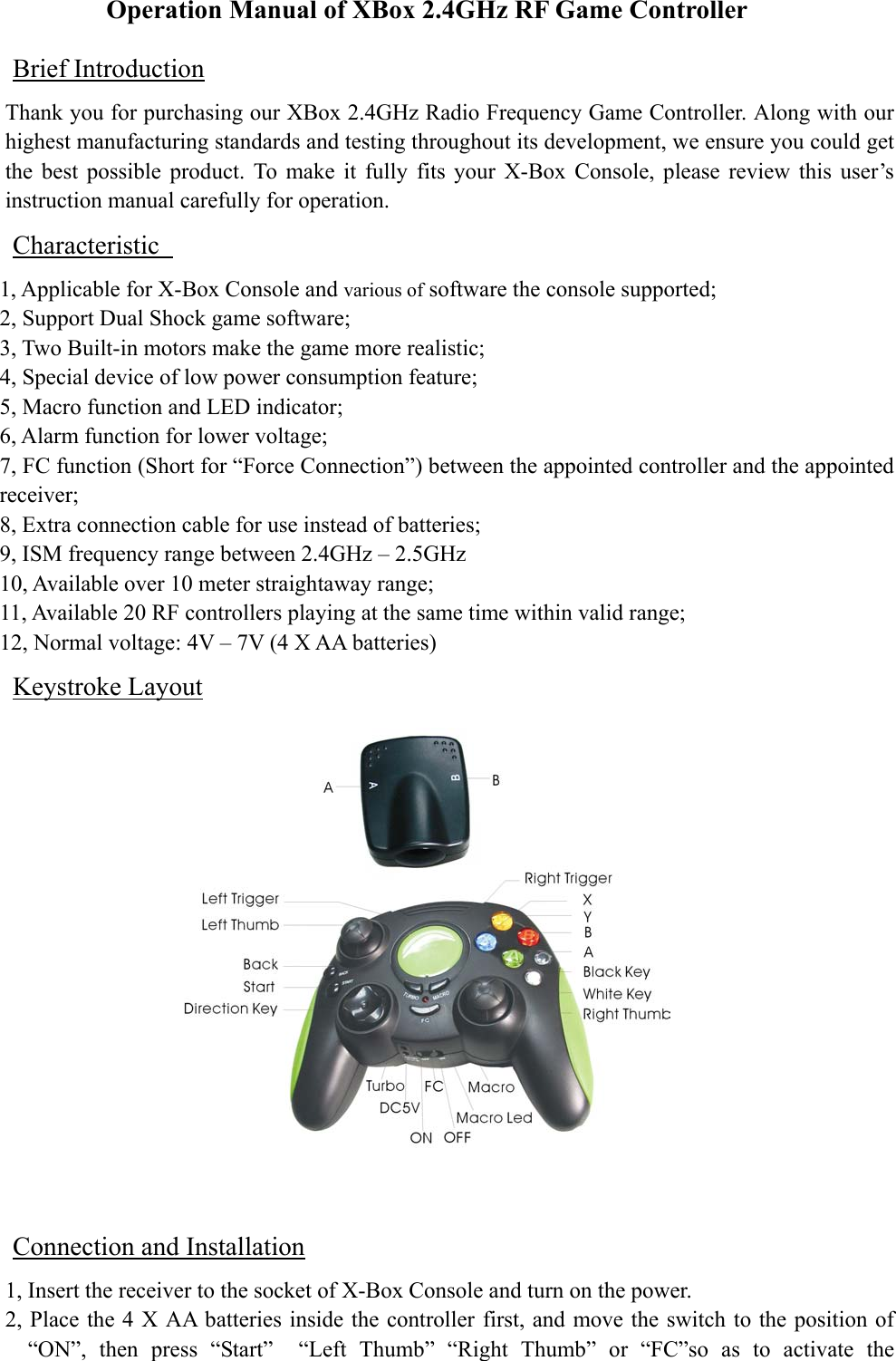 Operation Manual of XBox 2.4GHz RF Game Controller Brief Introduction Thank you for purchasing our XBox 2.4GHz Radio Frequency Game Controller. Along with our highest manufacturing standards and testing throughout its development, we ensure you could get the best possible product. To make it fully fits your X-Box Console, please review this user’s instruction manual carefully for operation.   Characteristic   1, Applicable for X-Box Console and various of software the console supported; 2, Support Dual Shock game software; 3, Two Built-in motors make the game more realistic; 4, Special device of low power consumption feature;   5, Macro function and LED indicator; 6, Alarm function for lower voltage; 7, FC function (Short for “Force Connection”) between the appointed controller and the appointed receiver; 8, Extra connection cable for use instead of batteries; 9, ISM frequency range between 2.4GHz – 2.5GHz 10, Available over 10 meter straightaway range; 11, Available 20 RF controllers playing at the same time within valid range; 12, Normal voltage: 4V – 7V (4 X AA batteries) Keystroke Layout  Connection and Installation 1, Insert the receiver to the socket of X-Box Console and turn on the power. 2, Place the 4 X AA batteries inside the controller first, and move the switch to the position of “ON”, then press “Start”  “Left Thumb” “Right Thumb” or “FC”so as to activate the 