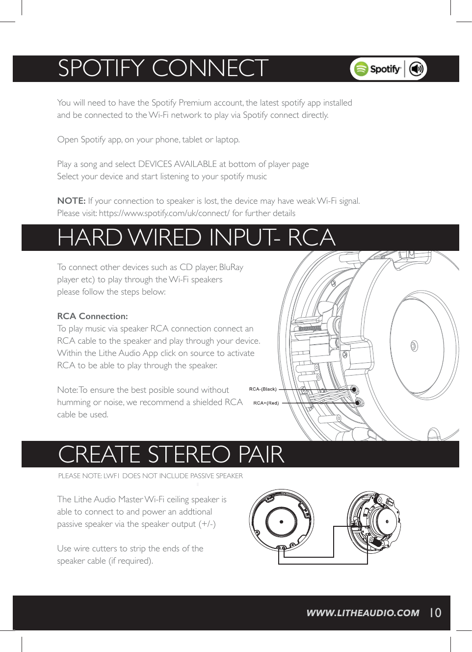 SPOTIFY CONNECT10You will need to have the Spotify Premium account, the latest spotify app installed and be connected to the Wi-Fi network to play via Spotify connect directly. Open Spotify app, on your phone, tablet or laptop. Play a song and select DEVICES AVAILABLE at bottom of player pageSelect your device and start listening to your spotify music  NOTE: If your connection to speaker is lost, the device may have weak Wi-Fi signal. Please visit: https://www.spotify.com/uk/connect/ for further detailsHARD WIRED INPUT- RCA  To connect other devices such as CD player, BluRay player etc) to play through the Wi-Fi speakers please follow the steps below:5&amp;$&amp;RQQHFWLRQTo play music via speaker RCA connection connect an RCA cable to the speaker and play through your device.  Within the Lithe Audio App click on source to activate RCA to be able to play through the speaker.Note: To ensure the best posible sound without humming or noise, we recommend a shielded RCAcable be used.CREATE STEREO PAIR PLEASE NOTE: LWF1 DOES NOT INCLUDE PASSIVE SPEAKER The Lithe Audio Master Wi-Fi ceiling speaker is able to connect to and power an addtional passive speaker via the speaker output (+/-)Use wire cutters to strip the ends of the speaker cable (if required). 