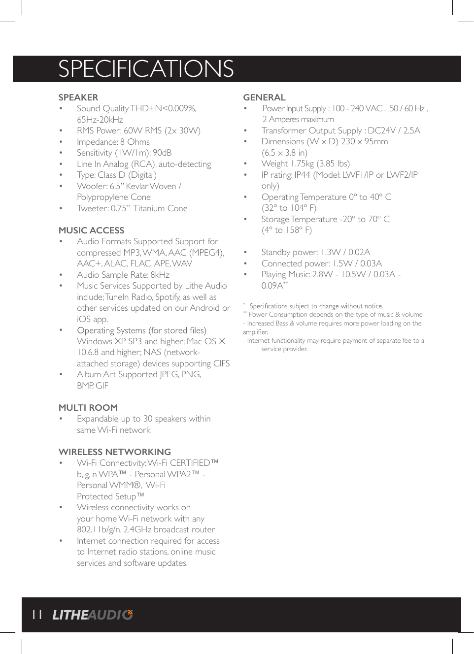 SPECIFICATIONSGENERALo o  Transformer Output Supply : DC24V / 2.5Ao  Dimensions (W x D) 230 x 95mm  (6.5 x 3.8 in)o  Weight 1.75kg (3.85 lbs)o  IP rating: IP44 (Model: LWF1/IP or LWF2/IP only)o  Operating Temperature 0&ordm; to 40&ordm; C  (32&ordm; to 104&ordm; F)o  Storage Temperature -20&ordm; to 70&ordm; C  (4&ordm; to 158&ordm; F)o  Standby power: 1.3W / 0.02Ao  Connected power: 1.5W / 0.03Ao  Playing Music: 2.8W - 10.5W / 0.03A -  0.09A***    ** Power Consumption depends on the type of music &amp; volume - Increased Bass &amp; volume requires more power loading on the - Internet functionality may require payment of separate fee to a service provider.SPEAKERo Sound Quality THD+N<0.009%,  65Hz-20kHzo  RMS Power: 60W RMS (2x 30W)o  Impedance: 8 Ohmso  Sensitivity (1W/1m): 90dBo  Line In Analog (RCA), auto-detectingo  Type: Class D (Digital)o  Woofer: 6.5&rdquo; Kevlar Woven /  Polypropylene Coneo  Tweeter: 0.75&rdquo;  Titanium ConeMUSIC ACCESSo  Audio Formats Supported Support for compressed MP3, WMA, AAC (MPEG4), AAC+, ALAC, FLAC, APE, WAVo  Audio Sample Rate: 8kHz  o  Music Services Supported by Lithe Audio include; TuneIn Radio, Spotify, as well as other services updated on our Android or iOS app.o Windows XP SP3 and higher; Mac OS X 10.6.8 and higher; NAS (network- attached storage) devices supporting CIFSo  Album Art Supported JPEG, PNG,  BMP, GIFMULTI ROOMo  Expandable up to 30 speakers within same Wi-Fi networkWIRELESS NETWORKINGo  Wi-Fi Connectivity: Wi-Fi CERTIFIED&trade;  b, g, n WPA&trade; - Personal WPA2&trade; -  Personal WMM&reg;,   Wi-Fi  Protected Setup&trade;o  Wireless connectivity works on your home Wi-Fi network with any 802.11b/g/n, 2.4GHz broadcast routero  Internet connection required for access to Internet radio stations, online music services and software updates.  Power Input Supply : 100 - 240 VAC ,  50 / 60 Hz ,  2 Amperes maximum