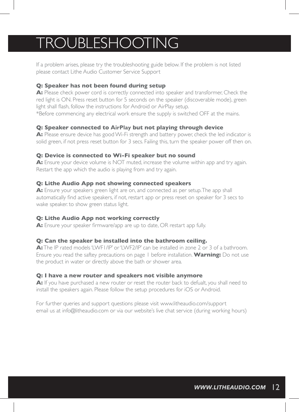 TROUBLESHOOTINGIf a problem arises, please try the troubleshooting guide below. If the problem is not listed please contact Lithe Audio Customer Service Support Q: Speaker has not been found during setup A: Please check power cord is correctly connected into speaker and transformer, Check the red light is ON. Press reset button for 5 seconds on the speaker (discoverable mode), green PMKLXWLEPP&frac34;EWLJSPPS[XLIMRWXVYGXMSRWJSV%RHVSMHSV"JS1MBZWIXYT*Before commencing any electrical work ensure the supply is switched OFF at the mains.   Q: Speaker connected to "JS1MBZ but not playing through device A: Please ensure device has good Wi-Fi strength and battery power, check the led indicator is solid green, if not press reset button for 3 secs. Failing this, turn the speaker power off then on. Q: Device is connected to Wi-Fi speaker but no sound A: Ensure your device volume is NOT muted, increase the volume within app and try again. Restart the app which the audio is playing from and try again. Q: Lithe Audio App not showing connected speakers A: Ensure your speakers green light are on, and connected as per setup. The app shall EYXSQEXMGEPP]&frac12;RHEGXMZIWTIEOIVWMJRSXVIWXEVXETTSVTVIWWVIWIXSRWTIEOIVJSVWIGWXSwake speaker. to show green status light. Q: Lithe Audio App not working correctly  A:)RWYVI]SYVWTIEOIV&frac12;VQ[EVIETTEVIYTXSHEXI36VIWXEVXETTJYPP]Q: Can the speaker be installed into the bathroom ceiling.A: The IP rated models &lsquo;LWF1/IP&rsquo; or &lsquo;LWF2/IP&rsquo; can be installed in zone 2 or 3 of a bathroom. Ensure you read the saftey precautions on page 1 before installation. Warning: Do not use the product in water or directly above the bath or shower area. Q: I have a new router and speakers not visible anymoreA: If you have purchased a new router or reset the router back to defualt, you shall need to install the speakers again. Please follow the setup procedures for JOS or Android. For further queries and support questions please visit www.litheaudio.com/supportemail us at info@litheaudio.com or via our website&rsquo;s live chat service (during working hours) 12