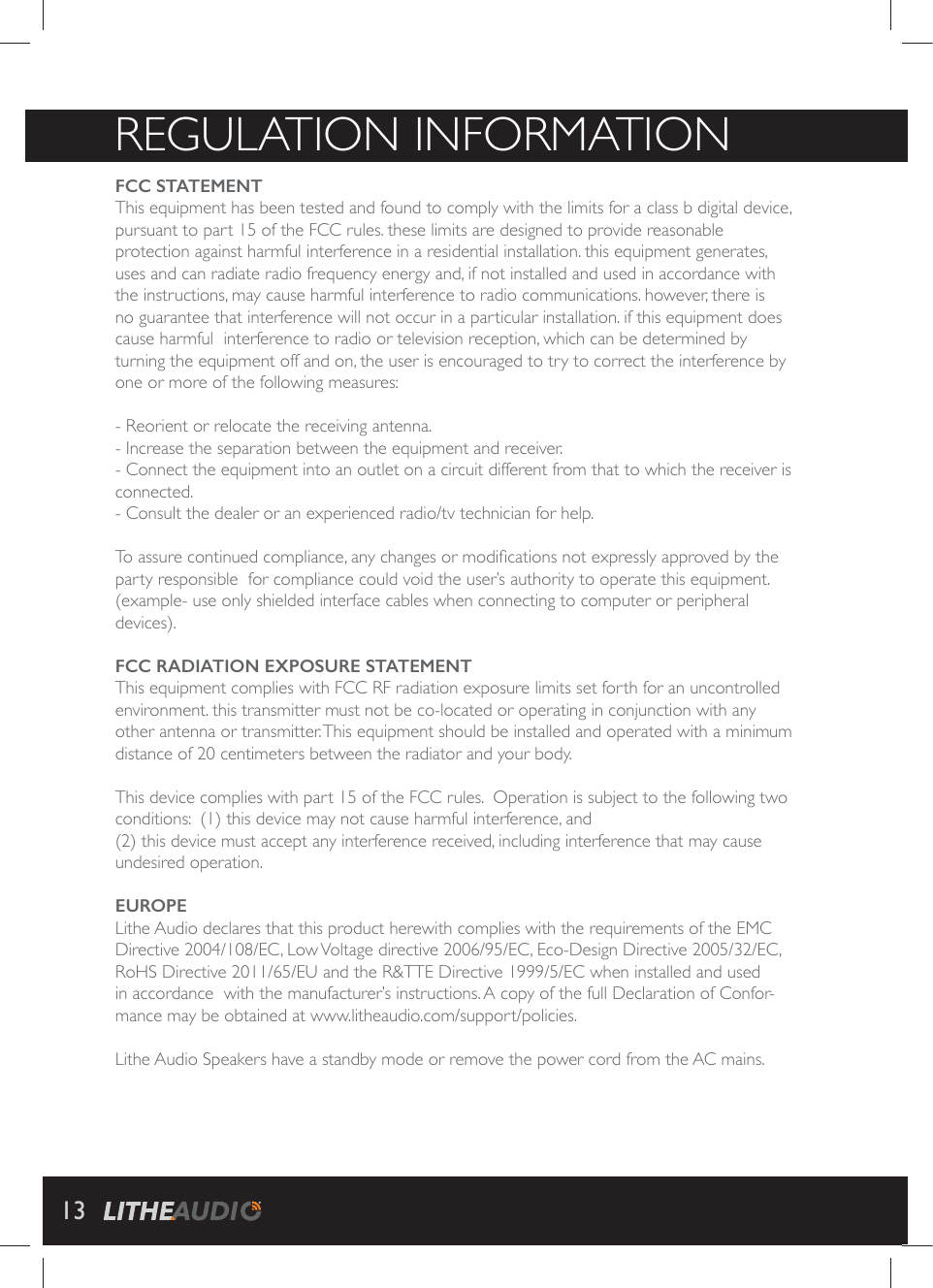 REGULATION INFORMATIONFCC STATEMENT This equipment has been tested and found to comply with the limits for a class b digital device, pursuant to part 15 of the FCC rules. these limits are designed to provide reasonable protection against harmful interference in a residential installation. this equipment generates, uses and can radiate radio frequency energy and, if not installed and used in accordance with the instructions, may cause harmful interference to radio communications. however, there is no guarantee that interference will not occur in a particular installation. if this equipment does cause harmful  interference to radio or television reception, which can be determined by turning the equipment off and on, the user is encouraged to try to correct the interference by one or more of the following measures:  - Reorient or relocate the receiving antenna. - Increase the separation between the equipment and receiver. - Connect the equipment into an outlet on a circuit different from that to which the receiver is connected. - Consult the dealer or an experienced radio/tv technician for help. 8SEWWYVIGSRXMRYIHGSQTPMERGIER]GLERKIWSVQSHM&frac12;GEXMSRWRSXI\TVIWWP]ETTVSZIHF]XLIparty responsible  for compliance could void the user&rsquo;s authority to operate this equipment. (example- use only shielded interface cables when connecting to computer or peripheral devices). FCC RADIATION EXPOSURE STATEMENT    This equipment complies with FCC RF radiation exposure limits set forth for an uncontrolled IRZMVSRQIRXXLMWXVERWQMXXIVQYWXRSXFIGSPSGEXIHSVSTIVEXMRKMRGSRNYRGXMSR[MXLER]other antenna or transmitter. This equipment should be installed and operated with a minimum distance of 20 centimeters between the radiator and your body.  8LMWHIZMGIGSQTPMIW[MXLTEVXSJXLI*''VYPIW3TIVEXMSRMWWYFNIGXXSXLIJSPPS[MRKX[Sconditions:  (1) this device may not cause harmful interference, and (2) this device must accept any interference received, including interference that may cause undesired operation.EUROPELithe Audio declares that this product herewith complies with the requirements of the EMC Directive 2004/108/EC, Low Voltage directive 2006/95/EC, Eco-Design Directive 2005/32/EC, RoHS Directive 2011/65/EU and the R&amp;TTE Directive 1999/5/EC when installed and used in accordance  with the manufacturer&rsquo;s instructions. A copy of the full Declaration of Confor-mance may be obtained at www.litheaudio.com/support/policies.Lithe Audio Speakers have a standby mode or remove the power cord from the AC mains.13