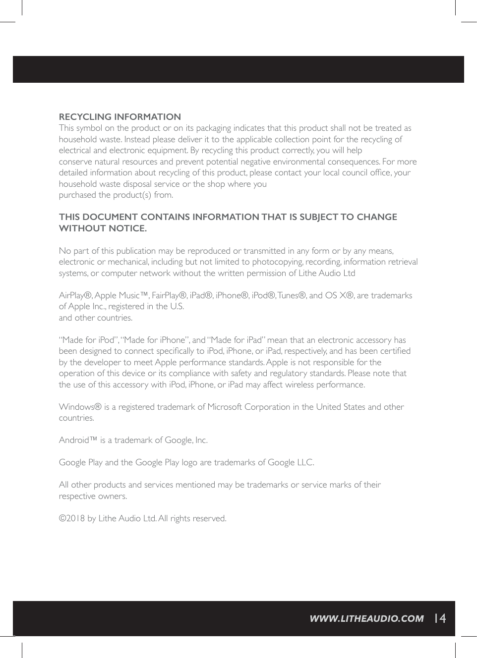 RECYCLING INFORMATIONThis symbol on the product or on its packaging indicates that this product shall not be treated as household waste. Instead please deliver it to the applicable collection point for the recycling of electrical and electronic equipment. By recycling this product correctly, you will help conserve natural resources and prevent potential negative environmental consequences. For more HIXEMPIHMRJSVQEXMSREFSYXVIG]GPMRKSJXLMWTVSHYGXTPIEWIGSRXEGX]SYVPSGEPGSYRGMPSJ&frac12;GI]SYVhousehold waste disposal service or the shop where youpurchased the product(s) from.THIS DOCUMENT CONTAINS INFORMATION THAT IS SUBJECT TO CHANGE WITHOUT NOTICE.No part of this publication may be reproduced or transmitted in any form or by any means, electronic or mechanical, including but not limited to photocopying, recording, information retrieval systems, or computer network without the written permission of Lithe Audio Ltd AirPlay&reg;, Apple Music&trade;, FairPlay&reg;, iPad&reg;, iPhone&reg;, iPod&reg;, Tunes&reg;, and OS X&reg;, are trademarks of Apple Inc., registered in the U.S.and other countries.&ldquo;Made for iPod&rdquo;, &ldquo;Made for iPhone&rdquo;, and &ldquo;Made for iPad&rdquo; mean that an electronic accessory has FIIRHIWMKRIHXSGSRRIGXWTIGM&frac12;GEPP]XSM4SHM4LSRISVM4EHVIWTIGXMZIP]ERHLEWFIIRGIVXM&frac12;IHby the developer to meet Apple performance standards. Apple is not responsible for the  operation of this device or its compliance with safety and regulatory standards. Please note that the use of this accessory with iPod, iPhone, or iPad may affect wireless performance.Windows&reg; is a registered trademark of Microsoft Corporation in the United States and other countries. Android&trade; is a trademark of Google, Inc.Google Play and the Google Play logo are trademarks of Google LLC.All other products and services mentioned may be trademarks or service marks of their  respective owners.&copy;2018 by Lithe Audio Ltd. All rights reserved.14