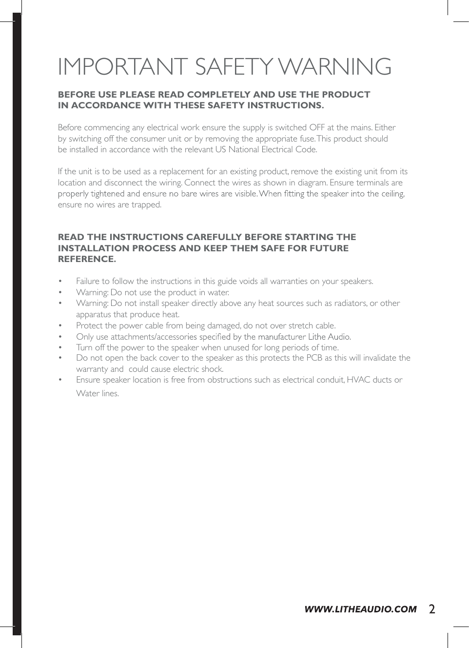 IMPORTANT SAFETY WARNING BEFORE USE PLEASE READ COMPLETELY AND USE THE PRODUCT  IN ACCORDANCE WITH THESE SAFETY INSTRUCTIONS.Before commencing any electrical work ensure the supply is switched OFF at the mains. Either by switching off the consumer unit or by removing the appropriate fuse. This product should be installed in accordance with the relevant US National Electrical Code.If the unit is to be used as a replacement for an existing product, remove the existing unit from its location and disconnect the wiring. Connect the wires as shown in diagram. Ensure terminals are ensure no wires are trapped.  READ THE INSTRUCTIONS CAREFULLY BEFORE STARTING THE  INSTALLATION PROCESS AND KEEP THEM SAFE FOR FUTURE  REFERENCE. o  Failure to follow the instructions in this guide voids all warranties on your speakers.o  Warning: Do not use the product in water.o  Warning: Do not install speaker directly above any heat sources such as radiators, or other apparatus that produce heat.o  Protect the power cable from being damaged, do not over stretch cable.o  Only use attachments/accessoro  Turn off the power to the speaker when unused for long periods of time.o  Do not open the back cover to the speaker as this protects the PCB as this will invalidate the warranty and  could cause electric shock. o  Ensure speaker location is free from obstructions such as electrical conduit, HVAC ducts or Water lines.