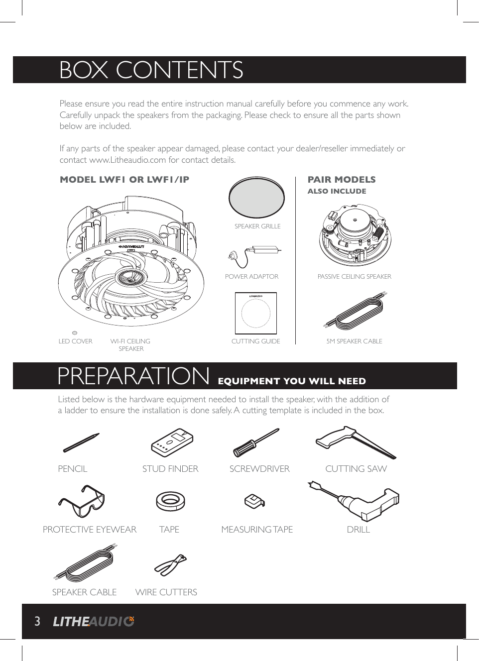 Please ensure you read the entire instruction manual carefully before you commence any work. Carefully unpack the speakers from the packaging. Please check to ensure all the parts shown below are included.   If any parts of the speaker appear damaged, please contact your dealer/reseller immediately or contact www.Litheaudio.com for contact details.BOX CONTENTSListed below is the hardware equipment needed to install the speaker, with the addition of a ladder to ensure the installation is done safely. A cutting template is included in the box.PREPARATION EQUIPMENT YOU WILL NEED WI-FI CEILING SPEAKERCUTTING GUIDE 5M SPEAKER CABLESCREWDRIVERMEASURING TAPEPENCILPROTECTIVE EYEWEARSPEAKER CABLEPOWER ADAPTOR CUTTING SAWDRILLSTUD FINDERTAPEWIRE CUTTERSSPEAKER GRILLEMODEL LWF1 OR LWF1/IP  PAIR MODELS ALSO INCLUDEPASSIVE CEILING SPEAKERLED COVER3