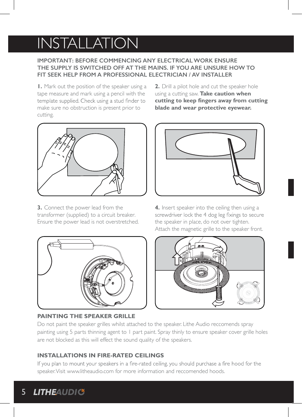 INSTALLATIONIMPORTANT: BEFORE COMMENCING ANY ELECTRICAL WORK ENSURE THE SUPPLY IS SWITCHED OFF AT THE MAINS. IF YOU ARE UNSURE HOW TO FIT SEEK HELP FROM A PROFESSIONAL ELECTRICIAN / AV INSTALLER 1. Mark out the position of the speaker using a tape measure and mark using a pencil with the make sure no obstruction is present prior to cutting.3. Connect the power lead from the transformer (supplied) to a circuit breaker.Ensure the power lead is not overstretched.2. Drill a pilot hole and cut the speaker hole using a cutting saw. Take caution when cutting to keep &Agrave; ngers away from cutting blade and wear protective eyewear.4. Insert speaker into the ceiling then using a the speaker in place, do not over tighten. Attach the magnetic grille to the speaker front.PAINTING THE SPEAKER GRILLEDo not paint the speaker grilles whilst attached to the speaker. Lithe Audio reccomends spray painting using 5 parts thinning agent to 1 part paint. Spray thinly to ensure speaker cover grille holes are not blocked as this will effect the sound quality of the speakers. INSTALLATIONS IN FIRE-RATED CEILINGSspeaker. Visit www.litheaudio.com for more information and reccomended hoods.