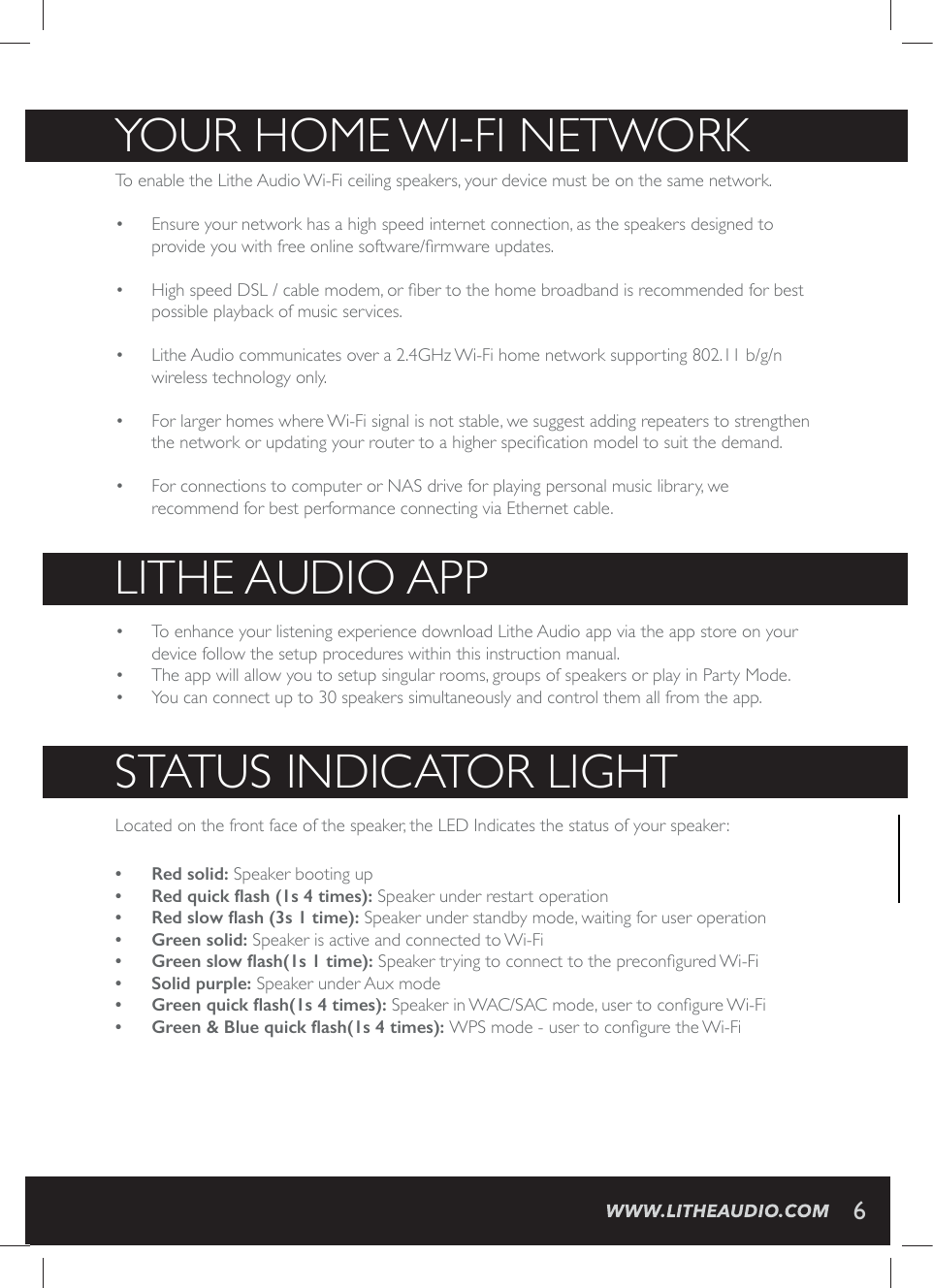 YOUR HOME WI-FI NETWORKTo enable the Lithe Audio Wi-Fi ceiling speakers, your device must be on the same network.&bull;  Ensure your network has a high speed internet connection, as the speakers designed to TVSZMHI]SY[MXLJVIISRPMRIWSJX[EVI&frac12;VQ[EVIYTHEXIW&bull;  ,MKLWTIIH(70GEFPIQSHIQSV&frac12;FIVXSXLILSQIFVSEHFERHMWVIGSQQIRHIHJSVFIWXpossible playback of music services.&bull;  Lithe Audio communicates over a 2.4GHz Wi-Fi home network supporting 802.11 b/g/n wireless technology only.     &bull;  For larger homes where Wi-Fi signal is not stable, we suggest adding repeaters to strengthen XLIRIX[SVOSVYTHEXMRK]SYVVSYXIVXSELMKLIVWTIGM&frac12;GEXMSRQSHIPXSWYMXXLIHIQERH&bull;  For connections to computer or NAS drive for playing personal music library, we recommend for best performance connecting via Ethernet cable. LITHE AUDIO APP&bull;  To enhance your listening experience download Lithe Audio app via the app store on your device follow the setup procedures within this instruction manual.&bull;  The app will allow you to setup singular rooms, groups of speakers or play in Party Mode.&bull;  You can connect up to 30 speakers simultaneously and control them all from the app.  STATUS INDICATOR LIGHTLocated on the front face of the speaker, the LED Indicates the status of your speaker:&bull; Red solid: Speaker booting up&bull;  5HGTXLFN&frac12;DVKVWLPHVSpeaker under restart operation&bull;  5HGVORZ&frac12;DVKVWLPHSpeaker under standby mode, waiting for user operation&bull; Green solid: Speaker is active and connected to Wi-Fi &bull;  *UHHQVORZ&frac12;DVKVWLPH7TIEOIVXV]MRKXSGSRRIGXXSXLITVIGSR&frac12;KYVIH;M*M&bull; Solid purple: Speaker under Aux mode&bull;  *UHHQTXLFN&frac12;DVKVWLPHV7TIEOIVMR;%'7%'QSHIYWIVXSGSR&frac12;KYVI;M*M&bull;  *UHHQ%OXHTXLFN&frac12;DVKVWLPHV;47QSHIYWIVXSGSR&frac12;KYVIXLI;M*M6