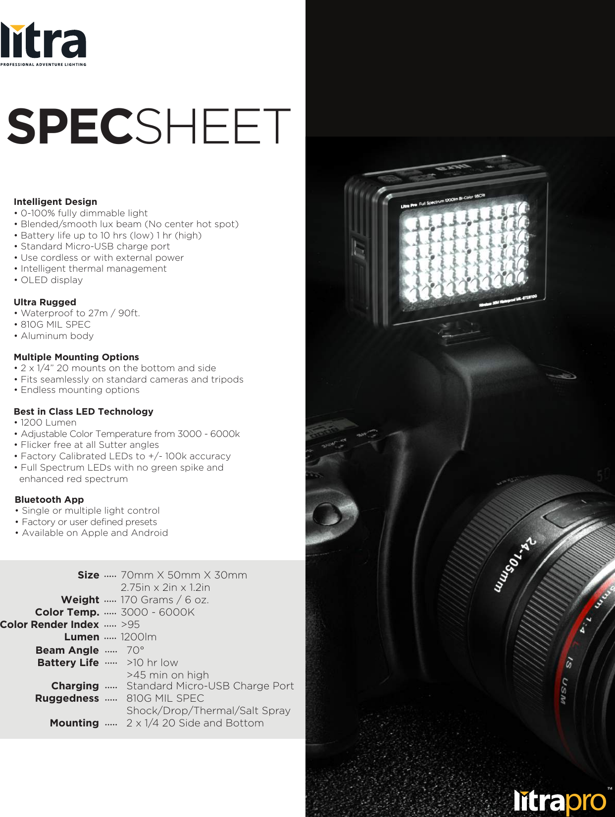 Intelligent Design&bull; 0-100% fully dimmable light&bull; Blended/smooth lux beam (No center hot spot)&bull; Battery life up to 10 hrs (low) 1 hr (high)&bull; Standard Micro-USB charge port&bull; Use cordless or with external power&bull; Intelligent thermal management&bull; OLED displayUltra Rugged&bull; Waterproof to 27m / 90ft.&bull; 810G MIL SPECMultiple Mounting Options&bull; 2 x 1/4&rdquo; 20 mounts on the bottom and side&bull; Fits seamlessly on standard cameras and tripods&bull; Endless mounting optionsBest in Class LED Technology&bull; 1200 Lumen&bull; Adjustable Color Temperature from 3000 - 6000k&bull; Flicker free at all Sutter angles SPECSHEETSizeWeightColor Temp.Color Render IndexLumen70mm X 50mm X 30mm2.75in x 2in x 1.2in170 Grams / 6 oz.3000 - 6000K>951200lm70&deg;>10 hr low>45 min on highStandard Micro-USB Charge Port810G MIL SPECShock/Drop/Thermal/Salt Spray2 x 1/4 20 Side and BottomBeam AngleBattery LifeChargingRuggednessMountingBluetooth App&bull; Single or multiple light control&bull; Factory or user defined presets&bull; Available on Apple and Android&bull; Factory Calibrated LEDs to +/- 100k accuracy &bull; Full Spectrum LEDs with no green spike and   enhanced red spectrum &bull; Aluminum bodypro