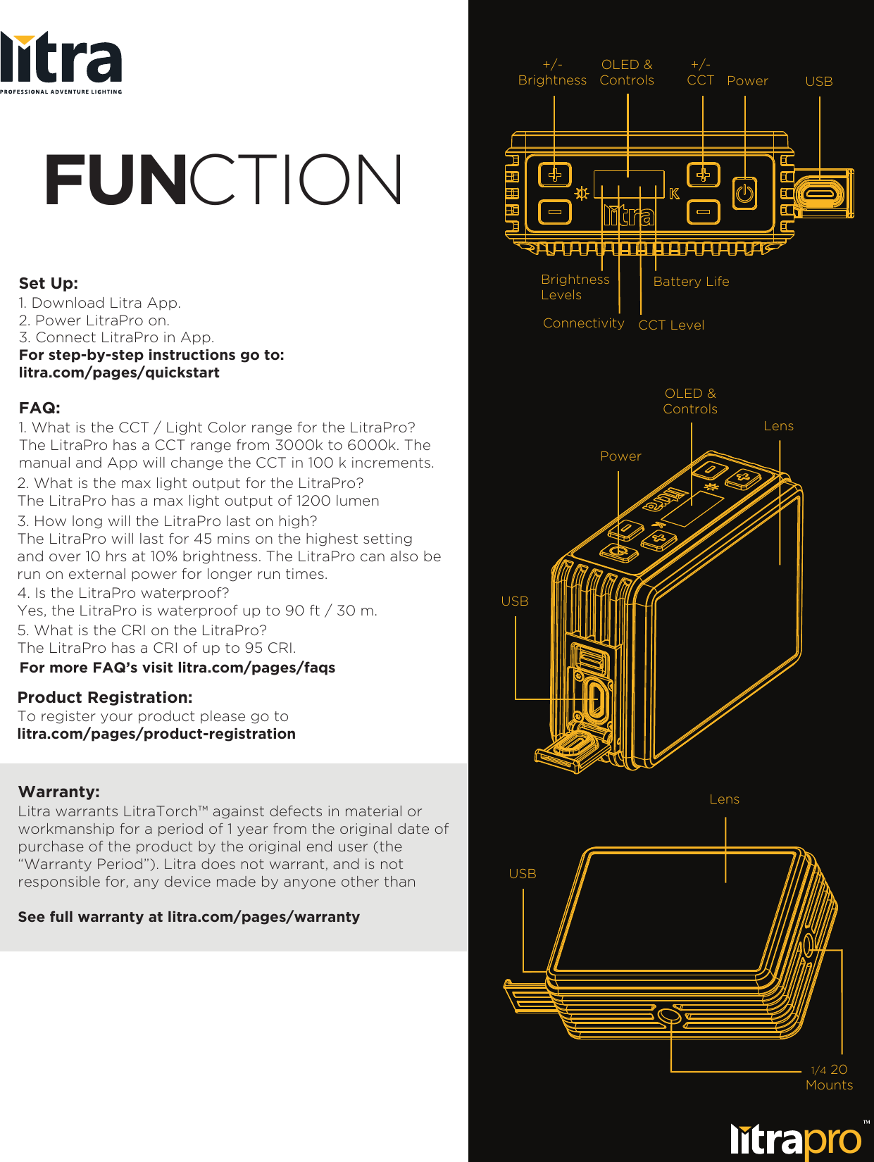 Set Up:1. Download Litra App.2. Power LitraPro on.3. Connect LitraPro in App.FUNCTIONproOLED &amp;Controls+/-Brightness+/-CCT Power USBBrightnessLevelsConnectivity CCT LevelBattery LifeOLED &amp;ControlsPowerUSBLensUSBLens1/4 20MountsFor step-by-step instructions go to:litra.com/pages/quickstartFAQ:1. What is the CCT / Light Color range for the LitraPro?The LitraPro has a CCT range from 3000k to 6000k. The manual and App will change the CCT in 100 k increments.2. What is the max light output for the LitraPro?The LitraPro has a max light output of 1200 lumen3. How long will the LitraPro last on high?The LitraPro will last for 45 mins on the highest settingand over 10 hrs at 10% brightness. The LitraPro can also berun on external power for longer run times.4. Is the LitraPro waterproof?Yes, the LitraPro is waterproof up to 90 ft / 30 m.5. What is the CRI on the LitraPro?The LitraPro has a CRI of up to 95 CRI.For more FAQ&rsquo;s visit litra.com/pages/faqsWarranty:Litra warrants LitraTorch&trade; against defects in material or workmanship for a period of 1 year from the original date ofpurchase of the product by the original end user (the &ldquo;Warranty Period&rdquo;). Litra does not warrant, and is not responsible for, any device made by anyone other than See full warranty at litra.com/pages/warrantyProduct Registration:To register your product please go to litra.com/pages/product-registration