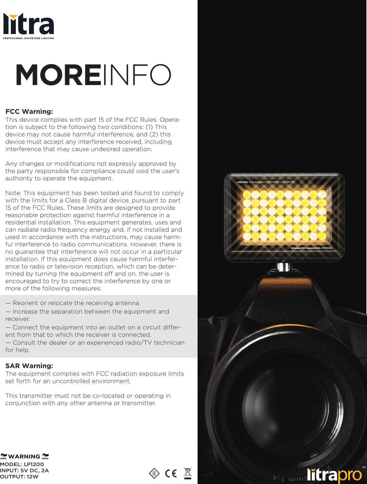MOREINFOproMODEL: LP1200INPUT: 5V DC, 2AOUTPUT: 12WWARNINGFCC Warning:This device complies with part 15 of the FCC Rules. Opera-tion is subject to the following two conditions: (1) This device may not cause harmful interference, and (2) this device must accept any interference received, including interference that may cause undesired operation.Any changes or modifications not expressly approved by the party responsible for compliance could void the user's authority to operate the equipment.Note: This equipment has been tested and found to comply with the limits for a Class B digital device, pursuant to part 15 of the FCC Rules. These limits are designed to provide reasonable protection against harmful interference in a residential installation. This equipment generates, uses and can radiate radio frequency energy and, if not installed and used in accordance with the instructions, may cause harm-ful interference to radio communications. However, there is no guarantee that interference will not occur in a particular installation. If this equipment does cause harmful interfer-ence to radio or television reception, which can be deter-mined by turning the equipment off and on, the user is encouraged to try to correct the interference by one or more of the following measures:&mdash; Reorient or relocate the receiving antenna.&mdash; Increase the separation between the equipment and receiver.&mdash; Connect the equipment into an outlet on a circuit differ-ent from that to which the receiver is connected.&mdash; Consult the dealer or an experienced radio/TV technician for help.SAR Warning:The equipment complies with FCC radiation exposure limits set forth for an uncontrolled environment.This transmitter must not be co-located or operating in conjunction with any other antenna or transmitter.