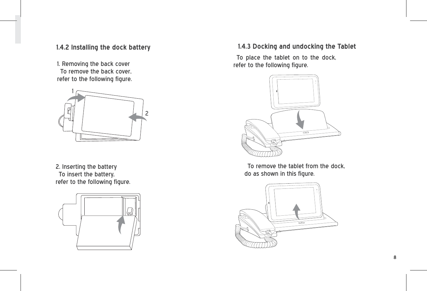 To place the tablet on to the dock, refer to the following figure.To remove the tablet from the dock, do as shown in this figure.1.4.2 Installing the dock battery 1.4.3 Docking and undocking the Tablet1. Removing the back coverTo remove the back cover, refer to the following figure.2. Inserting the batteryTo insert the battery,refer to the following figure.128