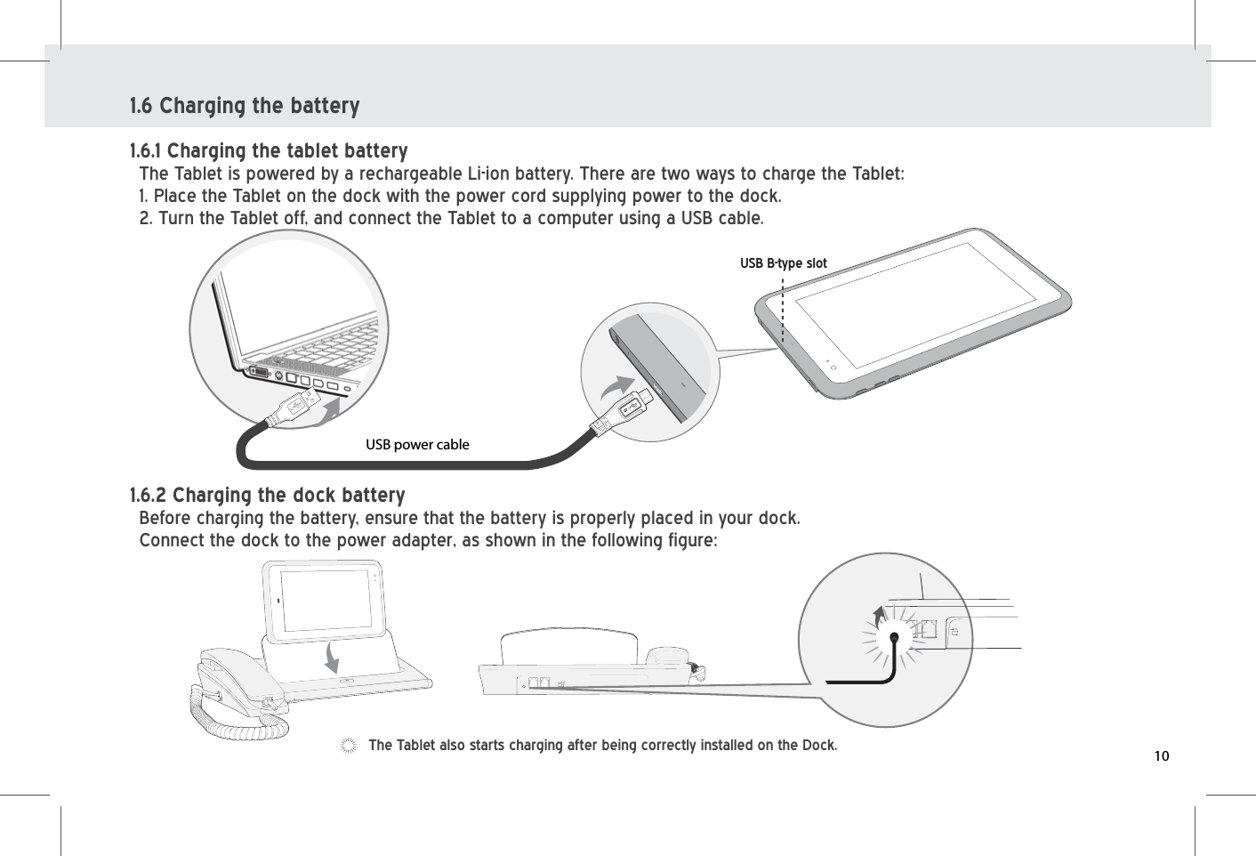 USB power cableUSB B-type slot1.6 Charging the battery1.6.1 Charging the tablet batteryThe Tablet is powered by a rechargeable Li-ion battery. There are two ways to charge the Tablet:1. Place the Tablet on the dock with the power cord supplying power to the dock.2. Turn the Tablet off, and connect the Tablet to a computer using a USB cable.1.6.2 Charging the dock batteryBefore charging the battery, ensure that the battery is properly placed in your dock.Connect the dock to the power adapter, as shown in the following figure:The Tablet also starts charging after being correctly installed on the Dock. 10