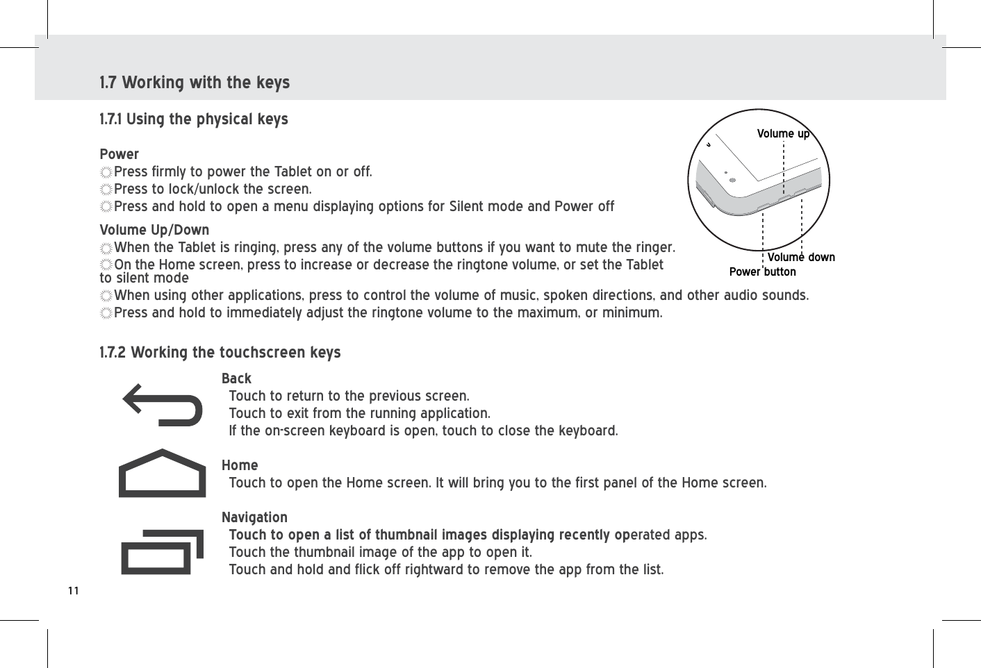 1.7 Working with the keys1.7.1 Using the physical keysPowerPress firmly to power the Tablet on or off.Press to lock/unlock the screen.Press and hold to open a menu displaying options for Silent mode and Power off1.7.2 Working the touchscreen keysBack   Touch to return to the previous screen.Touch to exit from the running application.If the on-screen keyboard is open, touch to close the keyboard.HomeTouch to open the Home screen. It will bring you to the first panel of the Home screen. Navigation Touch to open a list of thumbnail images displaying recently operated apps.Touch the thumbnail image of the app to open it.Touch and hold and flick off rightward to remove the app from the list.Volume downVolume upPower buttonVolume Up/DownWhen the Tablet is ringing, press any of the volume buttons if you want to mute the ringer. On the Home screen, press to increase or decrease the ringtone volume, or set the Tablet to silent modeWhen using other applications, press to control the volume of music, spoken directions, and other audio sounds.Press and hold to immediately adjust the ringtone volume to the maximum, or minimum.11