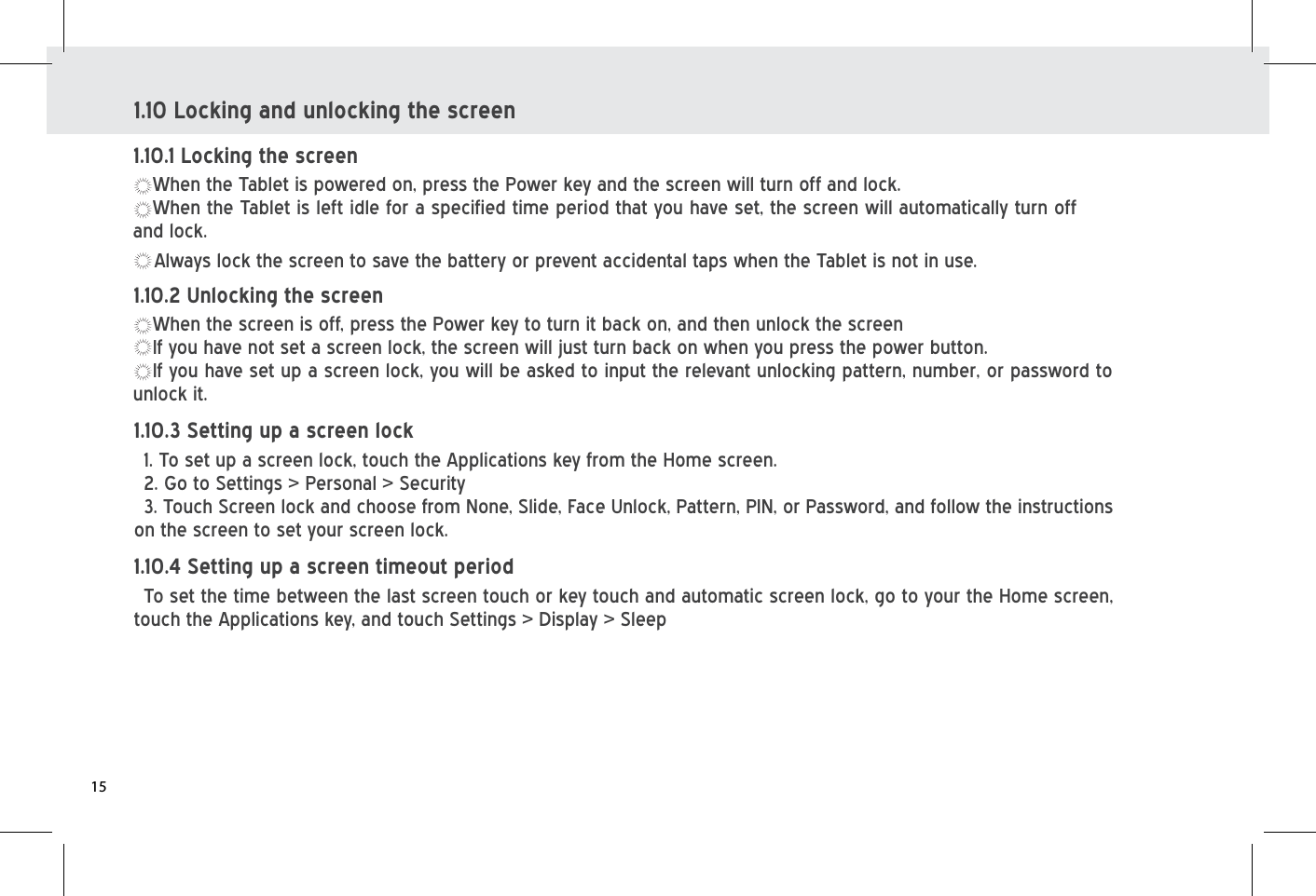 1.10 Locking and unlocking the screenWhen the Tablet is powered on, press the Power key and the screen will turn off and lock.    When the Tablet is left idle for a specified time period that you have set, the screen will automatically turn off and lock. Always lock the screen to save the battery or prevent accidental taps when the Tablet is not in use.1.10.1 Locking the screenWhen the screen is off, press the Power key to turn it back on, and then unlock the screen If you have not set a screen lock, the screen will just turn back on when you press the power button. If you have set up a screen lock, you will be asked to input the relevant unlocking pattern, number, or password to unlock it.1.10.2 Unlocking the screen 1. To set up a screen lock, touch the Applications key from the Home screen.2. Go to Settings &gt; Personal &gt; Security3. Touch Screen lock and choose from None, Slide, Face Unlock, Pattern, PIN, or Password, and follow the instructions on the screen to set your screen lock.1.10.3 Setting up a screen lockTo set the time between the last screen touch or key touch and automatic screen lock, go to your the Home screen, touch the Applications key, and touch Settings &gt; Display &gt; Sleep1.10.4 Setting up a screen timeout period15