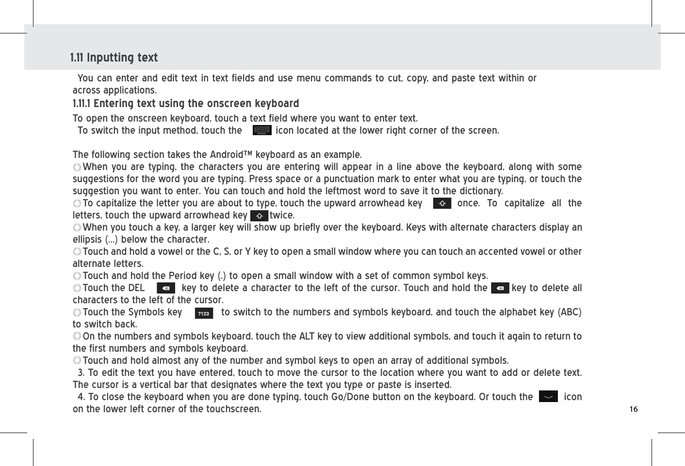 1.11 Inputting textYou can enter and edit text in text fields and use menu commands to cut, copy, and paste text within or across applications.To open the onscreen keyboard, touch a text field where you want to enter text.       To switch the input method, touch the          icon located at the lower right corner of the screen. The following section takes the Android™ keyboard as an example.When you are typing, the characters you are entering will appear in a line above the keyboard, along with some suggestions for the word you are typing. Press space or a punctuation mark to enter what you are typing, or touch the suggestion you want to enter. You can touch and hold the leftmost word to save it to the dictionary.To capitalize the letter you are about to type, touch the upward arrowhead key         once.  To  capitalize  all  the letters, touch the upward arrowhead key       twice.When you touch a key, a larger key will show up briefly over the keyboard. Keys with alternate characters display an ellipsis (...) below the character.Touch and hold a vowel or the C, S, or Y key to open a small window where you can touch an accented vowel or other alternate letters.Touch and hold the Period key (.) to open a small window with a set of common symbol keys.Touch the DEL   key to delete a character to the left of the cursor. Touch and hold the       key to delete all characters to the left of the cursor. Touch the Symbols key    to switch to the numbers and symbols keyboard, and touch the alphabet key (ABC) to switch back.On the numbers and symbols keyboard, touch the ALT key to view additional symbols, and touch it again to return to the first numbers and symbols keyboard. Touch and hold almost any of the number and symbol keys to open an array of additional symbols.3. To edit the text you have entered, touch to move the cursor to the location where you want to add or delete text. The cursor is a vertical bar that designates where the text you type or paste is inserted.4. To close the keyboard when you are done typing, touch Go/Done button on the keyboard. Or touch the         icon on the lower left corner of the touchscreen.1.11.1 Entering text using the onscreen keyboard16