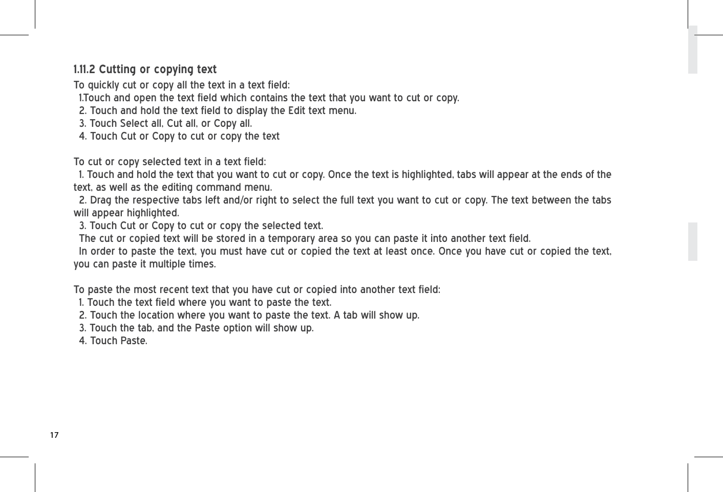 To quickly cut or copy all the text in a text field: 1.Touch and open the text field which contains the text that you want to cut or copy.2. Touch and hold the text field to display the Edit text menu.3. Touch Select all, Cut all, or Copy all.4. Touch Cut or Copy to cut or copy the textTo cut or copy selected text in a text field:1. Touch and hold the text that you want to cut or copy. Once the text is highlighted, tabs will appear at the ends of the text, as well as the editing command menu.2. Drag the respective tabs left and/or right to select the full text you want to cut or copy. The text between the tabs will appear highlighted.3. Touch Cut or Copy to cut or copy the selected text.The cut or copied text will be stored in a temporary area so you can paste it into another text field. In order to paste the text, you must have cut or copied the text at least once. Once you have cut or copied the text, you can paste it multiple times. To paste the most recent text that you have cut or copied into another text field:1. Touch the text field where you want to paste the text.2. Touch the location where you want to paste the text. A tab will show up.3. Touch the tab, and the Paste option will show up.4. Touch Paste.1.11.2 Cutting or copying text17