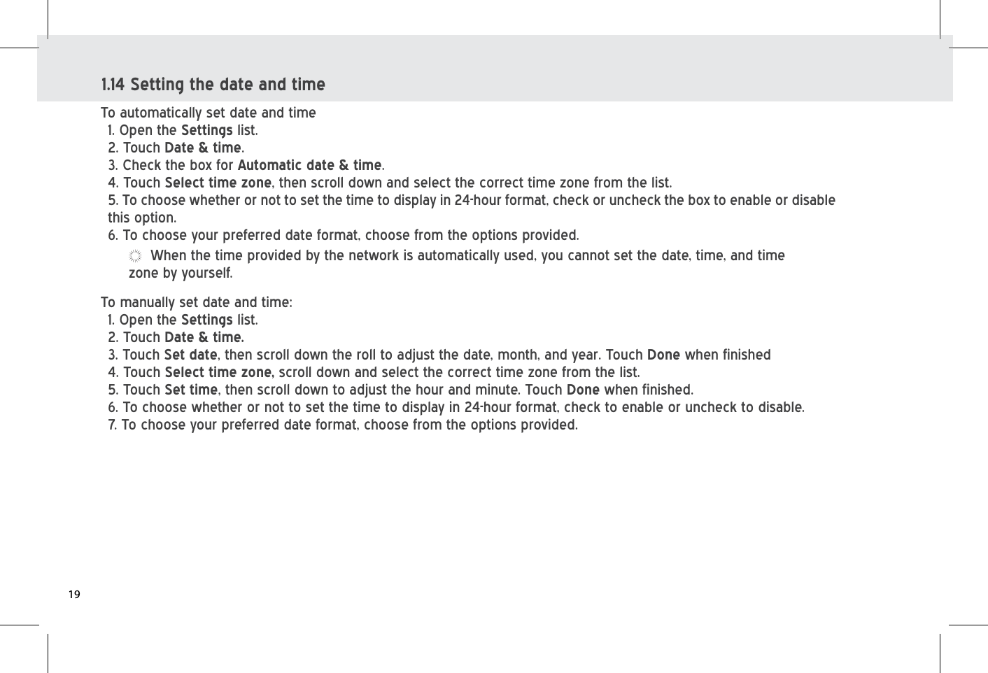 To automatically set date and time 1. Open the Settings list. 2. Touch Date &amp; time. 3. Check the box for Automatic date &amp; time.4. Touch Select time zone, then scroll down and select the correct time zone from the list.5. To choose whether or not to set the time to display in 24-hour format, check or uncheck the box to enable or disable this option. 6. To choose your preferred date format, choose from the options provided.To manually set date and time: 1. Open the Settings list. 2. Touch Date &amp; time. 3. Touch Set date, then scroll down the roll to adjust the date, month, and year. Touch Done when finished4. Touch Select time zone, scroll down and select the correct time zone from the list.5. Touch Set time, then scroll down to adjust the hour and minute. Touch Done when finished.6. To choose whether or not to set the time to display in 24-hour format, check to enable or uncheck to disable.7. To choose your preferred date format, choose from the options provided.1.14 Setting the date and timeWhen the time provided by the network is automatically used, you cannot set the date, time, and time zone by yourself. 19