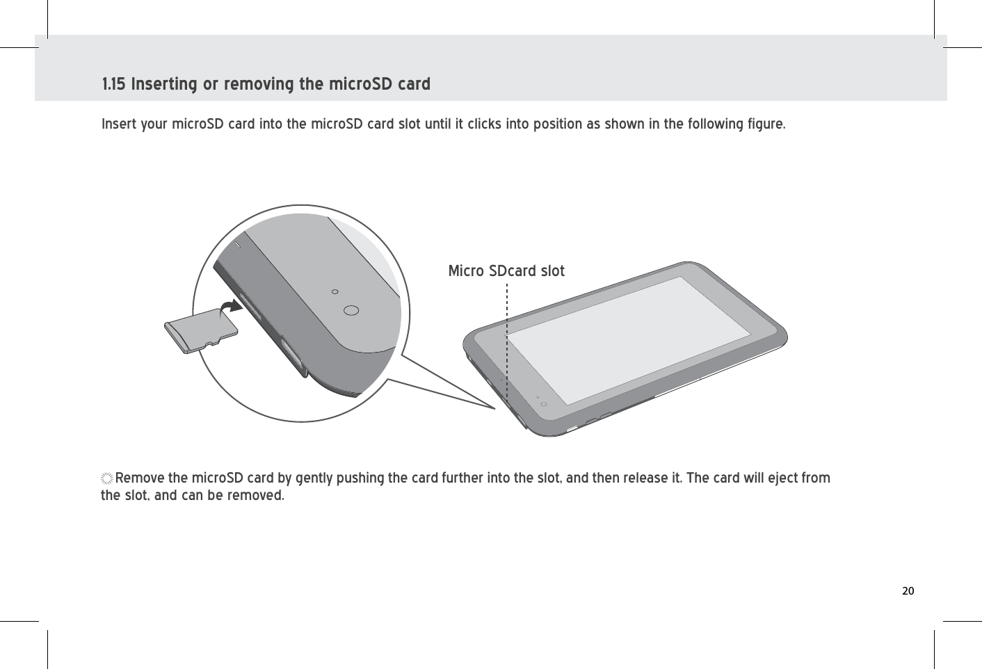 Insert your microSD card into the microSD card slot until it clicks into position as shown in the following figure.  1.15 Inserting or removing the microSD cardRemove the microSD card by gently pushing the card further into the slot, and then release it. The card will eject from the slot, and can be removed.Micro SDcard slot20