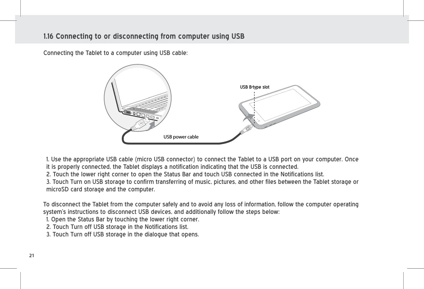 1. Use the appropriate USB cable (micro USB connector) to connect the Tablet to a USB port on your computer. Once it is properly connected, the Tablet displays a notification indicating that the USB is connected. 2. Touch the lower right corner to open the Status Bar and touch USB connected in the Notifications list.3. Touch Turn on USB storage to confirm transferring of music, pictures, and other files between the Tablet storage or microSD card storage and the computer. To disconnect the Tablet from the computer safely and to avoid any loss of information, follow the computer operating system’s instructions to disconnect USB devices, and additionally follow the steps below:1. Open the Status Bar by touching the lower right corner.2. Touch Turn off USB storage in the Notifications list. 3. Touch Turn off USB storage in the dialogue that opens.1.16 Connecting to or disconnecting from computer using USBConnecting the Tablet to a computer using USB cable:USB power cableUSB B-type slot21