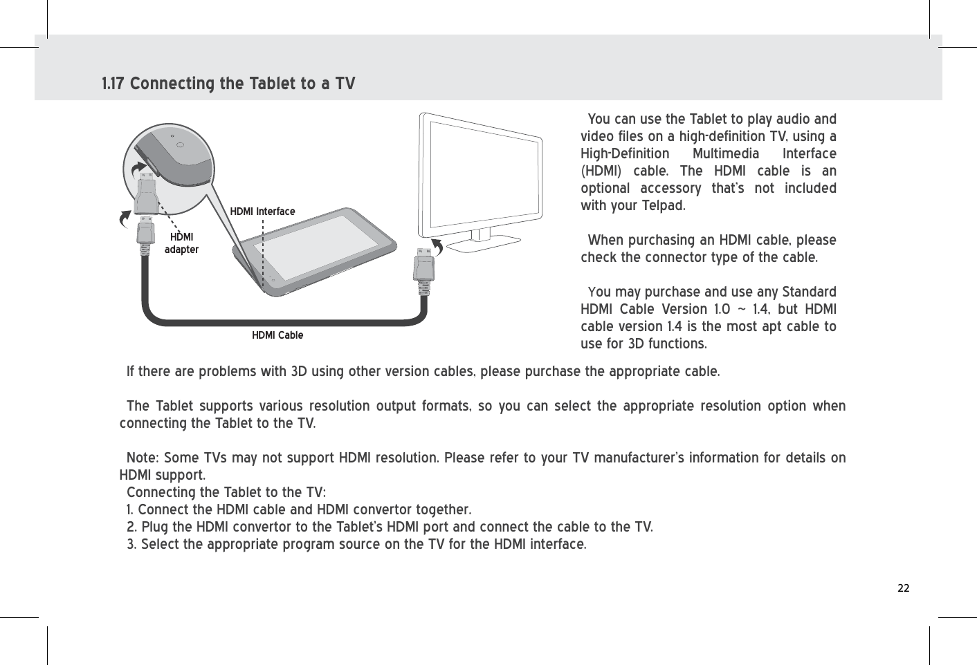 1.17 Connecting the Tablet to a TVYou can use the Tablet to play audio and video files on a high-definition TV, using a High-Definition Multimedia Interface (HDMI) cable. The HDMI cable is an optional accessory that’s not included with your Telpad. When purchasing an HDMI cable, please check the connector type of the cable.You may purchase and use any Standard HDMI Cable Version 1.0 ~ 1.4, but HDMI cable version 1.4 is the most apt cable to use for 3D functions.HDMI InterfaceHDMIadapterHDMI CableIf there are problems with 3D using other version cables, please purchase the appropriate cable.The Tablet supports various resolution output formats, so you can select the appropriate resolution option when connecting the Tablet to the TV.Note: Some TVs may not support HDMI resolution. Please refer to your TV manufacturer’s information for details on HDMI support.Connecting the Tablet to the TV:  1. Connect the HDMI cable and HDMI convertor together.2. Plug the HDMI convertor to the Tablet’s HDMI port and connect the cable to the TV.3. Select the appropriate program source on the TV for the HDMI interface.22