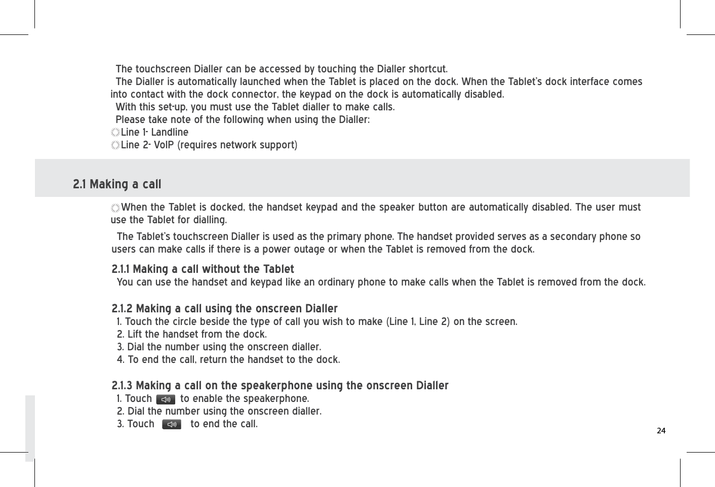 The touchscreen Dialler can be accessed by touching the Dialler shortcut.The Dialler is automatically launched when the Tablet is placed on the dock. When the Tablet’s dock interface comes into contact with the dock connector, the keypad on the dock is automatically disabled.With this set-up, you must use the Tablet dialler to make calls.Please take note of the following when using the Dialler:Line 1- LandlineLine 2- VoIP (requires network support)When the Tablet is docked, the handset keypad and the speaker button are automatically disabled. The user must use the Tablet for dialling. The Tablet’s touchscreen Dialler is used as the primary phone. The handset provided serves as a secondary phone so users can make calls if there is a power outage or when the Tablet is removed from the dock.2.1.1 Making a call without the Tablet You can use the handset and keypad like an ordinary phone to make calls when the Tablet is removed from the dock.  2.1.2 Making a call using the onscreen Dialler 1. Touch the circle beside the type of call you wish to make (Line 1, Line 2) on the screen. 2. Lift the handset from the dock. 3. Dial the number using the onscreen dialler. 4. To end the call, return the handset to the dock.2.1.3 Making a call on the speakerphone using the onscreen Dialler1. Touch         to enable the speakerphone.2. Dial the number using the onscreen dialler.3. Touch    to end the call.2.1 Making a call24