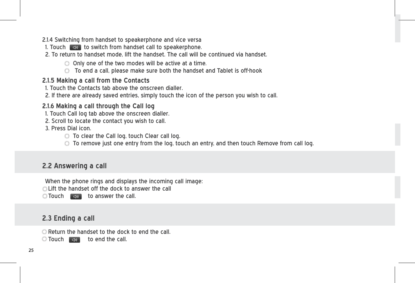 Only one of the two modes will be active at a time. To end a call, please make sure both the handset and Tablet is off-hook2.1.4 Switching from handset to speakerphone and vice versa1. Touch          to switch from handset call to speakerphone. 2. To return to handset mode, lift the handset. The call will be continued via handset.2.1.5 Making a call from the Contacts  1. Touch the Contacts tab above the onscreen dialler.   2. If there are already saved entries, simply touch the icon of the person you wish to call.To clear the Call log, touch Clear call log.  To remove just one entry from the log, touch an entry, and then touch Remove from call log.2.2 Answering a callWhen the phone rings and displays the incoming call image:Lift the handset off the dock to answer the callTouch    to answer the call.2.3 Ending a callReturn the handset to the dock to end the call.Touch    to end the call.2.1.6 Making a call through the Call log   1. Touch Call log tab above the onscreen dialler.2. Scroll to locate the contact you wish to call. 3. Press Dial icon. 25