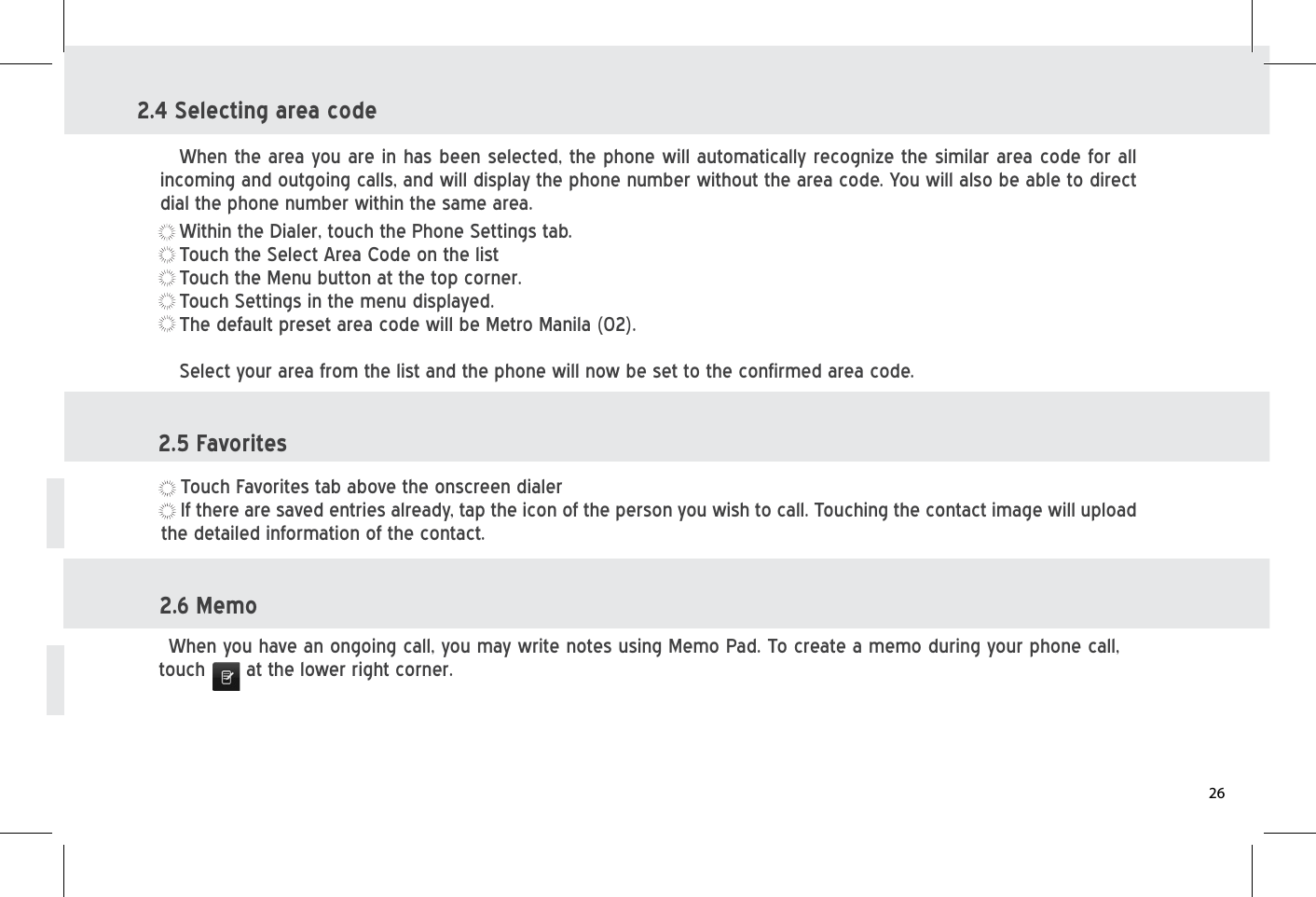 2.4 Selecting area codeWithin the Dialer, touch the Phone Settings tab.Touch the Select Area Code on the listTouch the Menu button at the top corner.Touch Settings in the menu displayed.The default preset area code will be Metro Manila (02).Select your area from the list and the phone will now be set to the confirmed area code.When the area you are in has been selected, the phone will automatically recognize the similar area code for all incoming and outgoing calls, and will display the phone number without the area code. You will also be able to direct dial the phone number within the same area. 2.5 FavoritesTouch Favorites tab above the onscreen dialerIf there are saved entries already, tap the icon of the person you wish to call. Touching the contact image will upload the detailed information of the contact.2.6 MemoWhen you have an ongoing call, you may write notes using Memo Pad. To create a memo during your phone call, touch      at the lower right corner.26