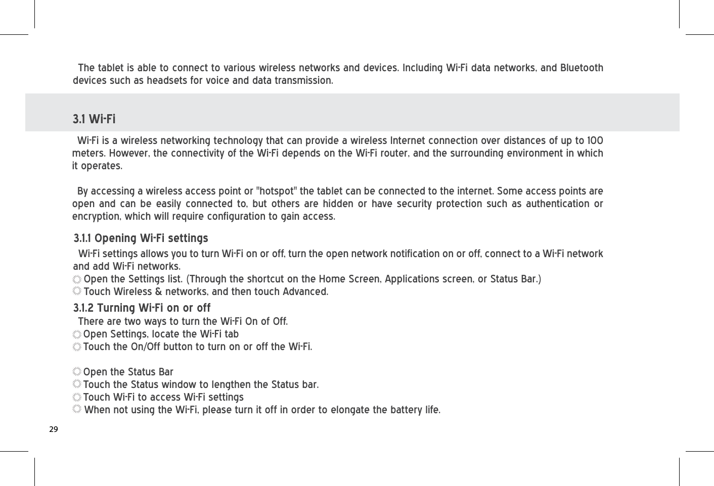 3.1 Wi-FiWi-Fi is a wireless networking technology that can provide a wireless Internet connection over distances of up to 100 meters. However, the connectivity of the Wi-Fi depends on the Wi-Fi router, and the surrounding environment in which it operates.By accessing a wireless access point or &quot;hotspot&quot; the tablet can be connected to the internet. Some access points are open and can be easily connected to, but others are hidden or have security protection such as authentication or encryption, which will require configuration to gain access.Wi-Fi settings allows you to turn Wi-Fi on or off, turn the open network notification on or off, connect to a Wi-Fi network and add Wi-Fi networks.Open the Settings list. (Through the shortcut on the Home Screen, Applications screen, or Status Bar.)Touch Wireless &amp; networks, and then touch Advanced.The tablet is able to connect to various wireless networks and devices. Including Wi-Fi data networks, and Bluetooth devices such as headsets for voice and data transmission.3.1.1 Opening Wi-Fi settingsThere are two ways to turn the Wi-Fi On of Off.Open Settings, locate the Wi-Fi tabTouch the On/Off button to turn on or off the Wi-Fi.Open the Status BarTouch the Status window to lengthen the Status bar.Touch Wi-Fi to access Wi-Fi settingsWhen not using the Wi-Fi, please turn it off in order to elongate the battery life.3.1.2 Turning Wi-Fi on or off29