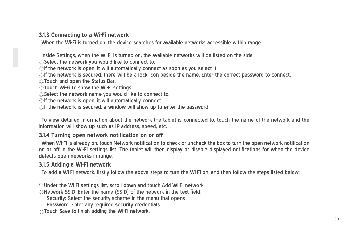 When Wi-Fi is already on, touch Network notification to check or uncheck the box to turn the open network notification on or off in the Wi-Fi settings list. The tablet will then display or disable displayed notifications for when the device detects open networks in range.3.1.4 Turning open network notification on or offTo add a Wi-Fi network, firstly follow the above steps to turn the Wi-Fi on, and then follow the steps listed below:Under the Wi-Fi settings list, scroll down and touch Add Wi-Fi network.Network SSID: Enter the name (SSID) of the network in the text field.Security: Select the security scheme in the menu that opensPassword: Enter any required security credentials.Touch Save to finish adding the Wi-Fi network.3.1.5 Adding a Wi-Fi networkWhen the Wi-Fi is turned on, the device searches for available networks accessible within range.Inside Settings, when the Wi-Fi is turned on, the available networks will be listed on the side.Select the network you would like to connect to.If the network is open, it will automatically connect as soon as you select it.If the network is secured, there will be a lock icon beside the name. Enter the correct password to connect.Touch and open the Status Bar.Touch Wi-Fi to show the Wi-Fi settingsSelect the network name you would like to connect to.If the network is open, it will automatically connect.If the network is secured, a window will show up to enter the password.To view detailed information about the network the tablet is connected to, touch the name of the network and the information will show up such as IP address, speed, etc.3.1.3 Connecting to a Wi-Fi network30