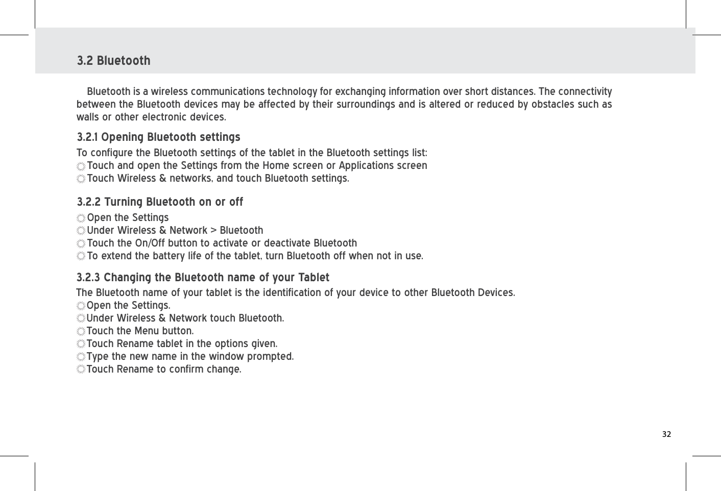 3.2 BluetoothBluetooth is a wireless communications technology for exchanging information over short distances. The connectivity between the Bluetooth devices may be affected by their surroundings and is altered or reduced by obstacles such as walls or other electronic devices.To configure the Bluetooth settings of the tablet in the Bluetooth settings list:Touch and open the Settings from the Home screen or Applications screenTouch Wireless &amp; networks, and touch Bluetooth settings.3.2.1 Opening Bluetooth settingsOpen the SettingsUnder Wireless &amp; Network &gt; BluetoothTouch the On/Off button to activate or deactivate BluetoothTo extend the battery life of the tablet, turn Bluetooth off when not in use.3.2.2 Turning Bluetooth on or offThe Bluetooth name of your tablet is the identification of your device to other Bluetooth Devices.Open the Settings.Under Wireless &amp; Network touch Bluetooth.Touch the Menu button.Touch Rename tablet in the options given.Type the new name in the window prompted.Touch Rename to confirm change.3.2.3 Changing the Bluetooth name of your Tablet32