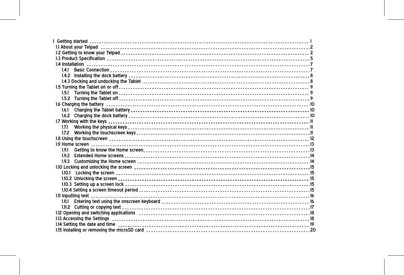 1  Getting started            11.1 About your Telpad          21.2 Getting to know your Telpad         21.3 Product Specification          51.4 Installation            71.4.1  Basic Connection          71.4.2 Installing the dock battery          81.4.3 Docking and undocking the Tablet         81.5 Turning the Tablet on or off         91.5.1  Turning the Tablet on          91.5.2 Turning the Tablet off           91.6 Charging the battery          101.6.1  Charging the Tablet battery         101.6.2 Charging the dock battery           101.7 Working with the keys           111.7.1 Working the physical keys         111.7.2  Working the touchscreen keys          111.8 Using the touchscreen          121.9 Home screen              131.9.1 Getting to know the Home screen        131.9.2 Extended Home screens         141.9.3 Customizing the Home screen          141.10 Locking and unlocking the screen         151.10.1  Locking the screen           151.10.2 Unlocking the screen          151.10.3 Setting up a screen lock           151.10.4 Setting a screen timeout period                  151.11 Inputting text             161.11.1  Entering text using the onscreen keyboard               161.11.2 Cutting or copying text           171.12 Opening and switching applications          181.13 Accessing the Settings           181.14 Setting the date and time           191.15 Installing or removing the microSD card                 20