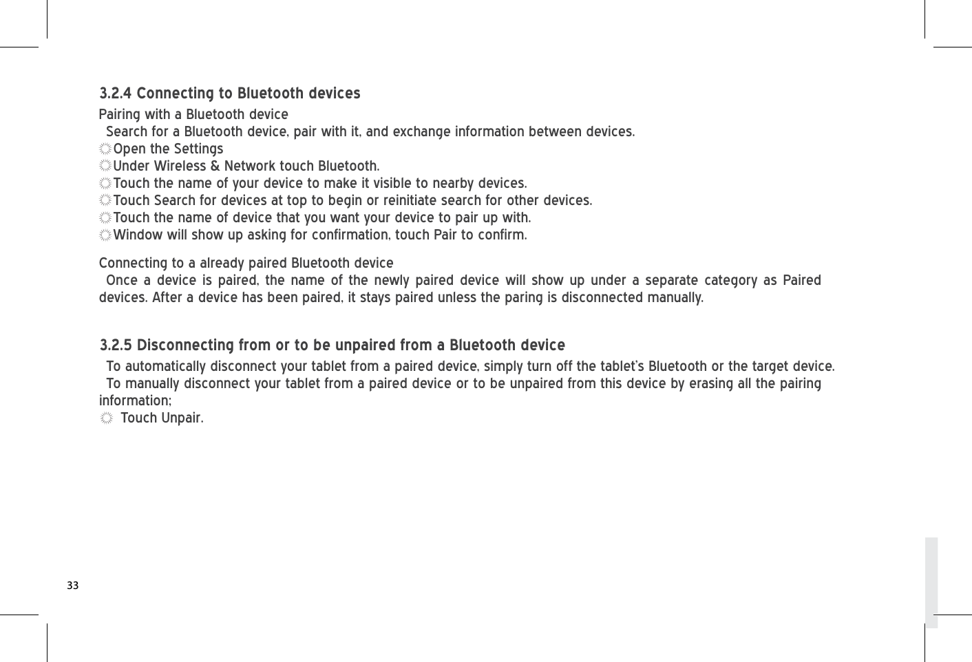 Connecting to a already paired Bluetooth deviceOnce a device is paired, the name of the newly paired device will show up under a separate category as Paired devices. After a device has been paired, it stays paired unless the paring is disconnected manually.To automatically disconnect your tablet from a paired device, simply turn off the tablet’s Bluetooth or the target device.To manually disconnect your tablet from a paired device or to be unpaired from this device by erasing all the pairing information;Touch Unpair.3.2.5 Disconnecting from or to be unpaired from a Bluetooth devicePairing with a Bluetooth deviceSearch for a Bluetooth device, pair with it, and exchange information between devices.Open the SettingsUnder Wireless &amp; Network touch Bluetooth.Touch the name of your device to make it visible to nearby devices.Touch Search for devices at top to begin or reinitiate search for other devices.Touch the name of device that you want your device to pair up with.Window will show up asking for confirmation, touch Pair to confirm.3.2.4 Connecting to Bluetooth devices33