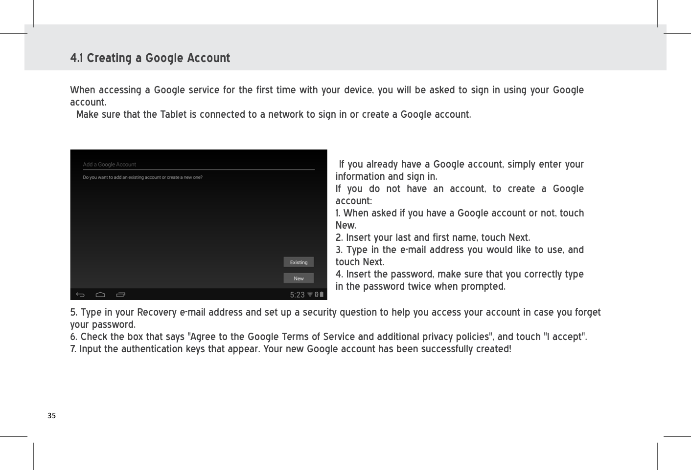 4.1 Creating a Google AccountWhen accessing a Google service for the first time with your device, you will be asked to sign in using your Google account.  Make sure that the Tablet is connected to a network to sign in or create a Google account.  If you already have a Google account, simply enter your information and sign in.If you do not have an account, to create a Google account: 1. When asked if you have a Google account or not, touch New. 2. Insert your last and first name, touch Next. 3. Type in the e-mail address you would like to use, and touch Next.4. Insert the password, make sure that you correctly type in the password twice when prompted.5. Type in your Recovery e-mail address and set up a security question to help you access your account in case you forget your password.6. Check the box that says &quot;Agree to the Google Terms of Service and additional privacy policies&quot;, and touch &quot;I accept&quot;.7. Input the authentication keys that appear. Your new Google account has been successfully created!35