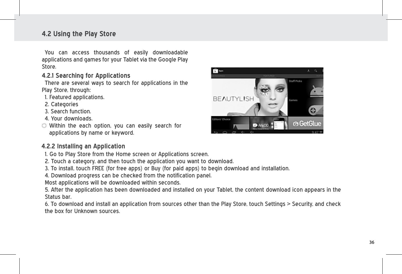 4.2 Using the Play StoreYou can access thousands of easily downloadable applications and games for your Tablet via the Google Play Store. Within the each option, you can easily search for applications by name or keyword.4.2.1 Searching for Applications There are several ways to search for applications in the Play Store, through:1. Featured applications. 2. Categories   3. Search function. 4. Your downloads. 1. Go to Play Store from the Home screen or Applications screen.2. Touch a category, and then touch the application you want to download.3. To install, touch FREE (for free apps) or Buy (for paid apps) to begin download and installation.4. Download progress can be checked from the notification panel. Most applications will be downloaded within seconds. 5. After the application has been downloaded and installed on your Tablet, the content download icon appears in the Status bar. 6. To download and install an application from sources other than the Play Store, touch Settings &gt; Security, and check the box for Unknown sources.4.2.2 Installing an Application 36