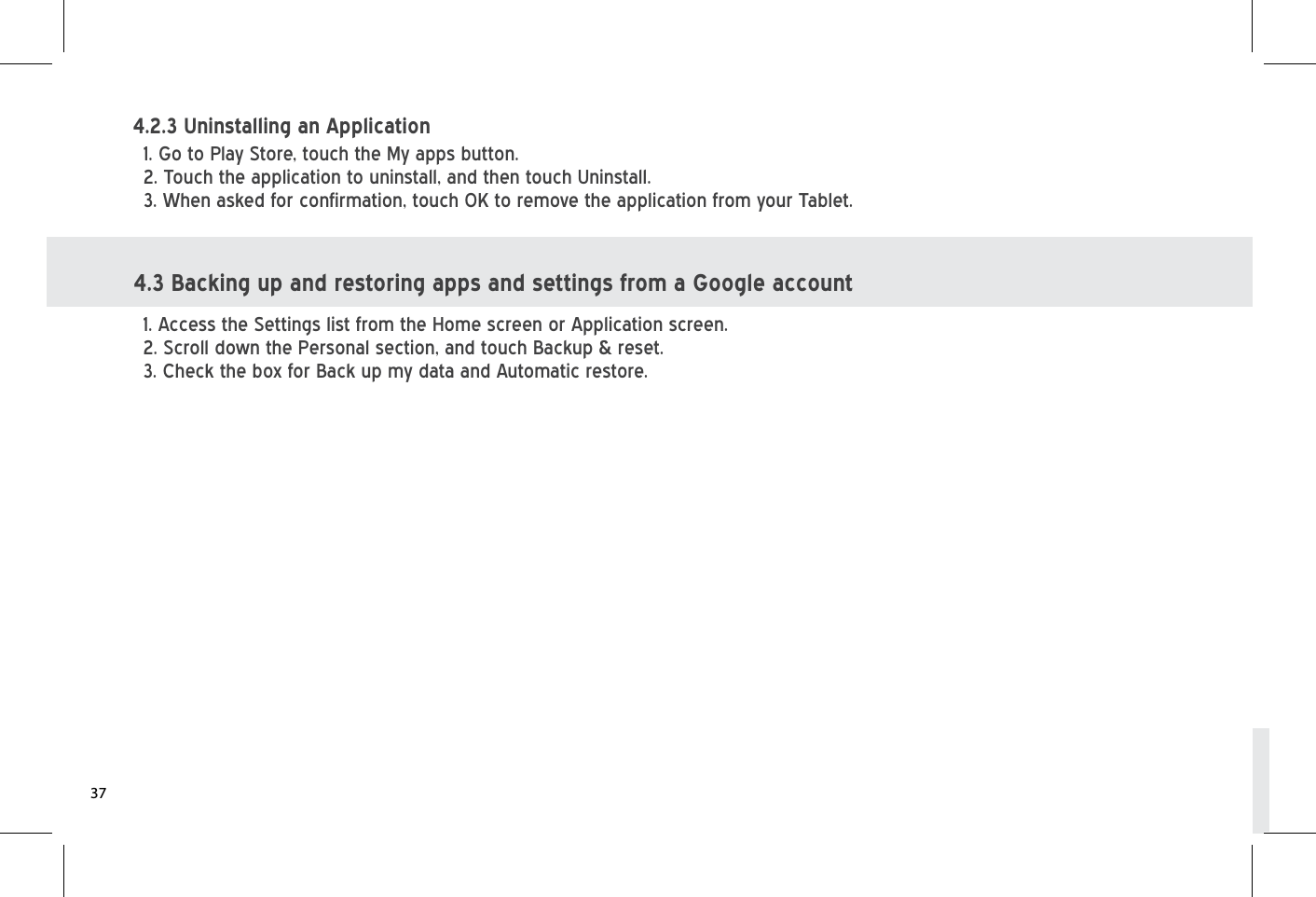 4.3 Backing up and restoring apps and settings from a Google account1. Access the Settings list from the Home screen or Application screen.2. Scroll down the Personal section, and touch Backup &amp; reset.3. Check the box for Back up my data and Automatic restore.1. Go to Play Store, touch the My apps button.2. Touch the application to uninstall, and then touch Uninstall.3. When asked for confirmation, touch OK to remove the application from your Tablet.4.2.3 Uninstalling an Application 37