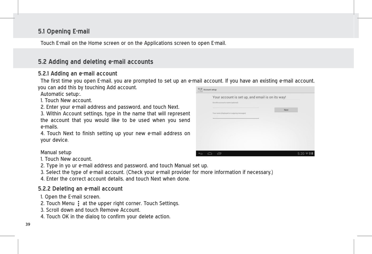 5.1 Opening E-mail5.2 Adding and deleting e-mail accounts Touch E-mail on the Home screen or on the Applications screen to open E-mail. 5.2.1 Adding an e-mail account The first time you open E-mail, you are prompted to set up an e-mail account. If you have an existing e-mail account, you can add this by touching Add account.Automatic setup:. 5.2.2 Deleting an e-mail account 1. Open the E-mail screen. 2. Touch Menu     at the upper right corner. Touch Settings.3. Scroll down and touch Remove Account. 4. Touch OK in the dialog to confirm your delete action. 1. Touch New account. 2. Enter your e-mail address and password, and touch Next.3. Within Account settings, type in the name that will represent the account that you would like to be used when you send e-mails.4. Touch Next to finish setting up your new e-mail address on your device.Manual setup1. Touch New account.2. Type in yo ur e-mail address and password, and touch Manual set up. 3. Select the type of e-mail account. (Check your e-mail provider for more information if necessary.) 4. Enter the correct account details, and touch Next when done. 39