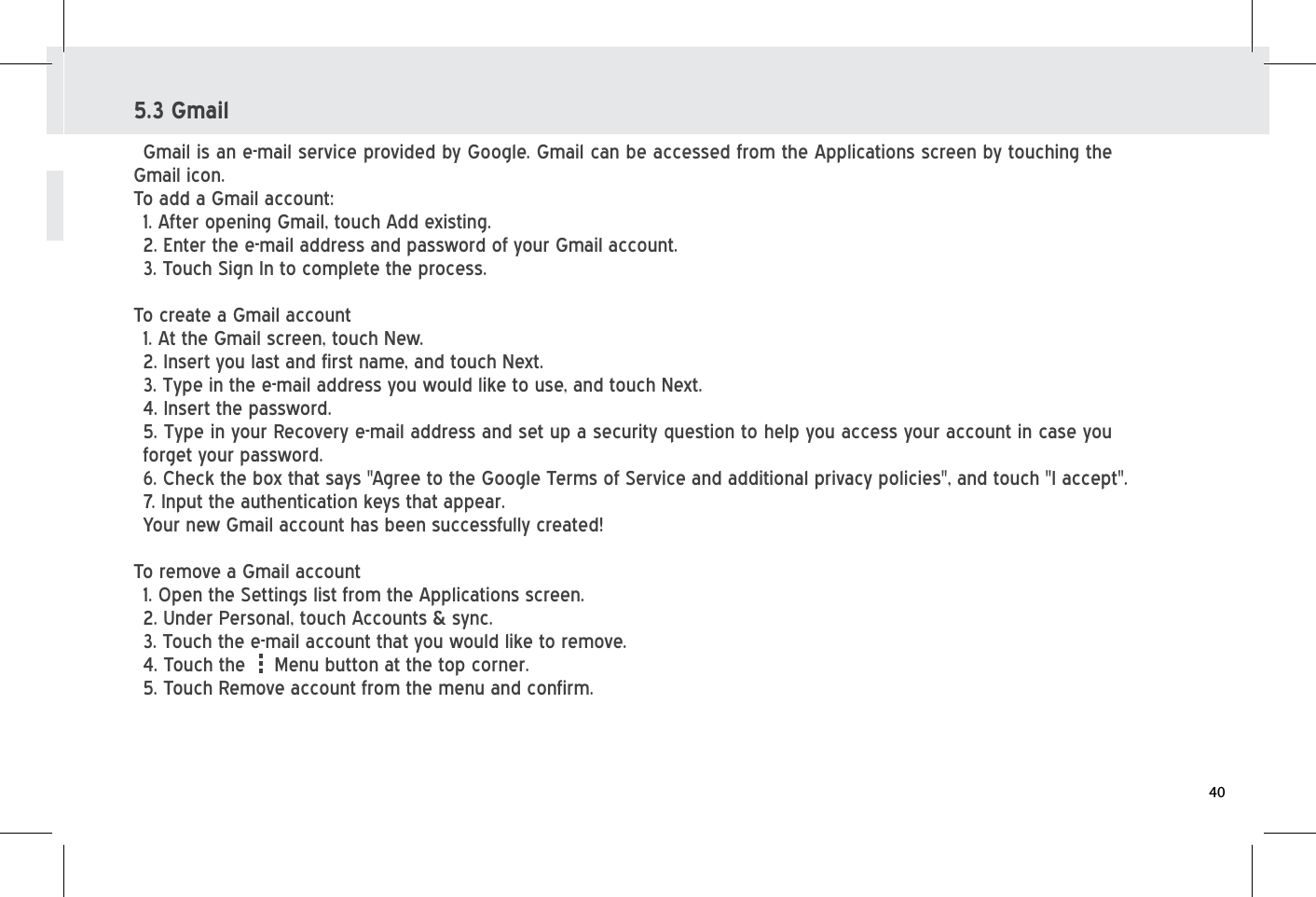 5.3 GmailGmail is an e-mail service provided by Google. Gmail can be accessed from the Applications screen by touching the Gmail icon.To add a Gmail account:1. After opening Gmail, touch Add existing.2. Enter the e-mail address and password of your Gmail account.3. Touch Sign In to complete the process.To create a Gmail account1. At the Gmail screen, touch New.2. Insert you last and first name, and touch Next.3. Type in the e-mail address you would like to use, and touch Next.4. Insert the password. 5. Type in your Recovery e-mail address and set up a security question to help you access your account in case you forget your password.6. Check the box that says &quot;Agree to the Google Terms of Service and additional privacy policies&quot;, and touch &quot;I accept&quot;.7. Input the authentication keys that appear.Your new Gmail account has been successfully created!To remove a Gmail account1. Open the Settings list from the Applications screen.2. Under Personal, touch Accounts &amp; sync.3. Touch the e-mail account that you would like to remove.4. Touch the     Menu button at the top corner.5. Touch Remove account from the menu and confirm.40