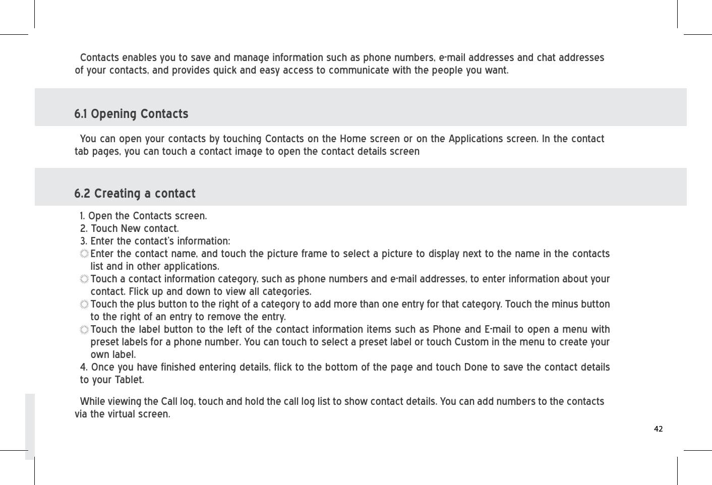 Contacts enables you to save and manage information such as phone numbers, e-mail addresses and chat addresses of your contacts, and provides quick and easy access to communicate with the people you want. 6.1 Opening Contacts 6.2 Creating a contact    You can open your contacts by touching Contacts on the Home screen or on the Applications screen. In the contact tab pages, you can touch a contact image to open the contact details screenWhile viewing the Call log, touch and hold the call log list to show contact details. You can add numbers to the contacts via the virtual screen.1. Open the Contacts screen. 2. Touch New contact. 3. Enter the contact’s information:Enter the contact name, and touch the picture frame to select a picture to display next to the name in the contacts list and in other applications.Touch a contact information category, such as phone numbers and e-mail addresses, to enter information about your contact. Flick up and down to view all categories. Touch the plus button to the right of a category to add more than one entry for that category. Touch the minus button to the right of an entry to remove the entry. Touch the label button to the left of the contact information items such as Phone and E-mail to open a menu with preset labels for a phone number. You can touch to select a preset label or touch Custom in the menu to create your own label.4. Once you have finished entering details, flick to the bottom of the page and touch Done to save the contact details to your Tablet.42