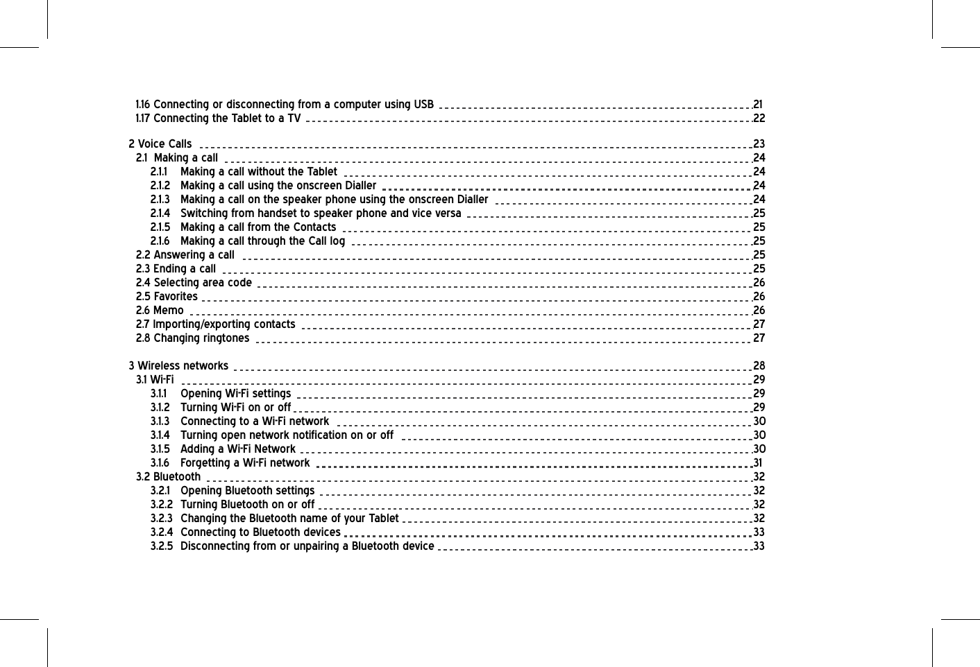1.16 Connecting or disconnecting from a computer using USB              211.17 Connecting the Tablet to a TV         222 Voice Calls           232.1  Making a call           242.1.1  Making a call without the Tablet                  242.1.2  Making a call using the onscreen Dialler                 242.1.3  Making a call on the speaker phone using the onscreen Dialler            242.1.4  Switching from handset to speaker phone and vice versa             252.1.5  Making a call from the Contacts         252.1.6  Making a call through the Call log                 252.2 Answering a call            252.3 Ending a call            252.4 Selecting area code          262.5 Favorites            262.6 Memo           262.7 Importing/exporting contacts          272.8 Changing ringtones           273 Wireless networks            283.1 Wi-Fi            293.1.1 Opening Wi-Fi settings          293.1.2 Turning Wi-Fi on or off           293.1.3 Connecting to a Wi-Fi network         303.1.4  Turning open network notification on or off               303.1.5 Adding a Wi-Fi Network         303.1.6 Forgetting a Wi-Fi network          313.2 Bluetooth           323.2.1 Opening Bluetooth settings         323.2.2 Turning Bluetooth on or off         323.2.3  Changing the Bluetooth name of your Tablet              323.2.4 Connecting to Bluetooth devices        333.2.5  Disconnecting from or unpairing a Bluetooth device              33